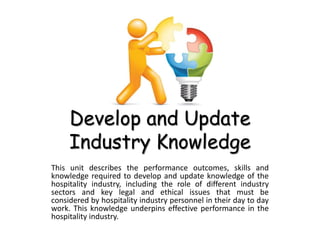 Develop and Update
Industry Knowledge
This unit describes the performance outcomes, skills and
knowledge required to develop and update knowledge of the
hospitality industry, including the role of different industry
sectors and key legal and ethical issues that must be
considered by hospitality industry personnel in their day to day
work. This knowledge underpins effective performance in the
hospitality industry.
 