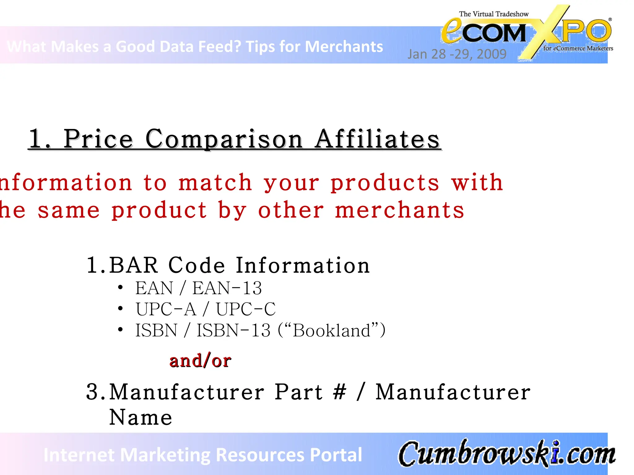 1. Price Comparison Affiliates What Makes a Good Data Feed? Tips for Merchants Jan 28 -29, 2009 Internet Marketing Resources Portal Information to match your products with  the same product by other merchants BAR Code Information EAN / EAN-13 UPC-A / UPC-C ISBN / ISBN-13 (“Bookland”) and/or Manufacturer Part # / Manufacturer Name 
