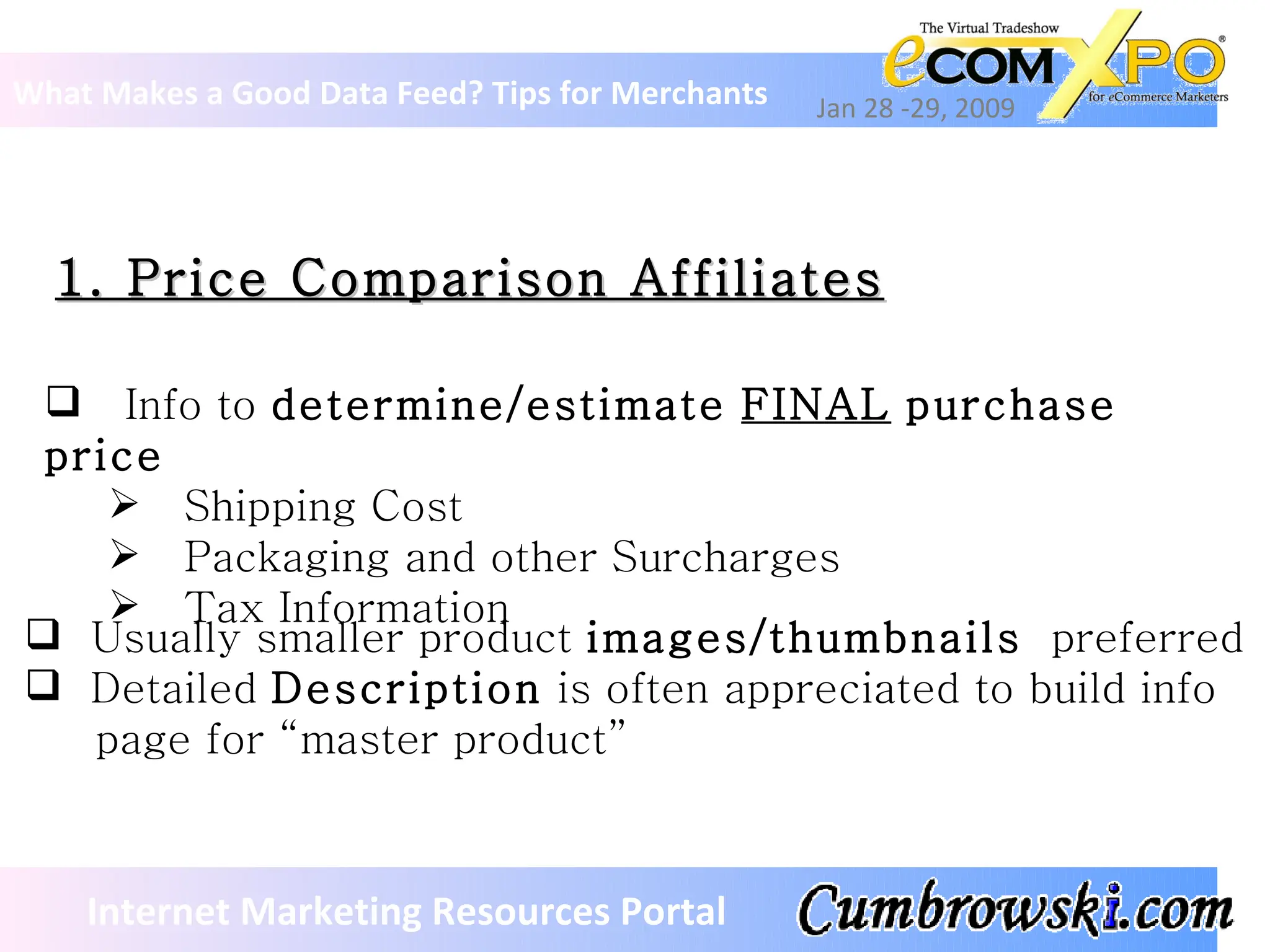 1. Price Comparison Affiliates What Makes a Good Data Feed? Tips for Merchants Jan 28 -29, 2009 Internet Marketing Resources Portal Info to  determine/estimate   FINAL   purchase price Shipping Cost Packaging and other Surcharges Tax Information Usually smaller product  images/thumbnails   preferred Detailed  Description  is often appreciated to build info    page for “master product” 