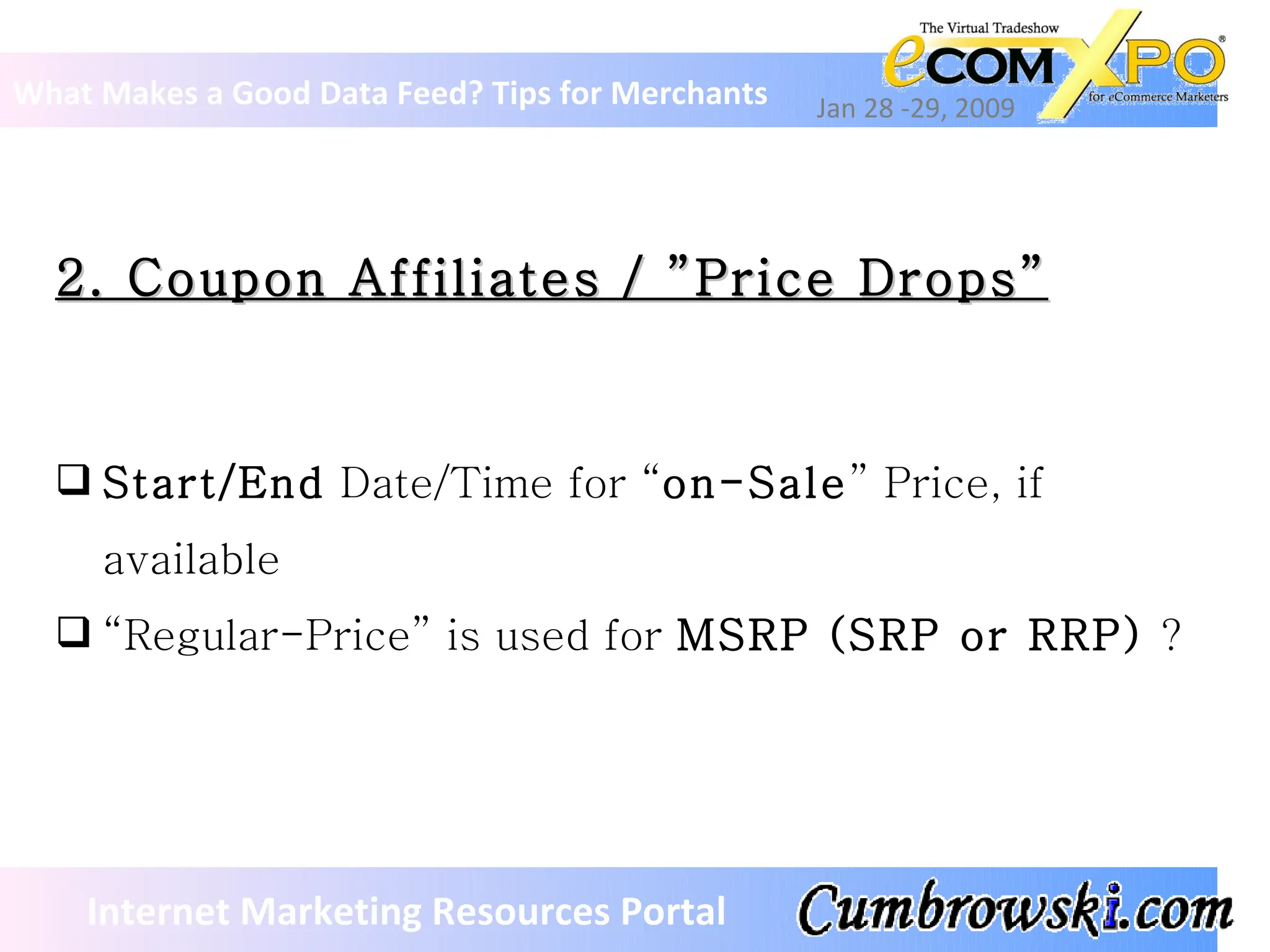 2. Coupon Affiliates / ”Price Drops” What Makes a Good Data Feed? Tips for Merchants Jan 28 -29, 2009 Internet Marketing Resources Portal Start/End  Date/Time for “ on-Sale ” Price, if available “ Regular-Price” is used for  MSRP (SRP or RRP)  ? 