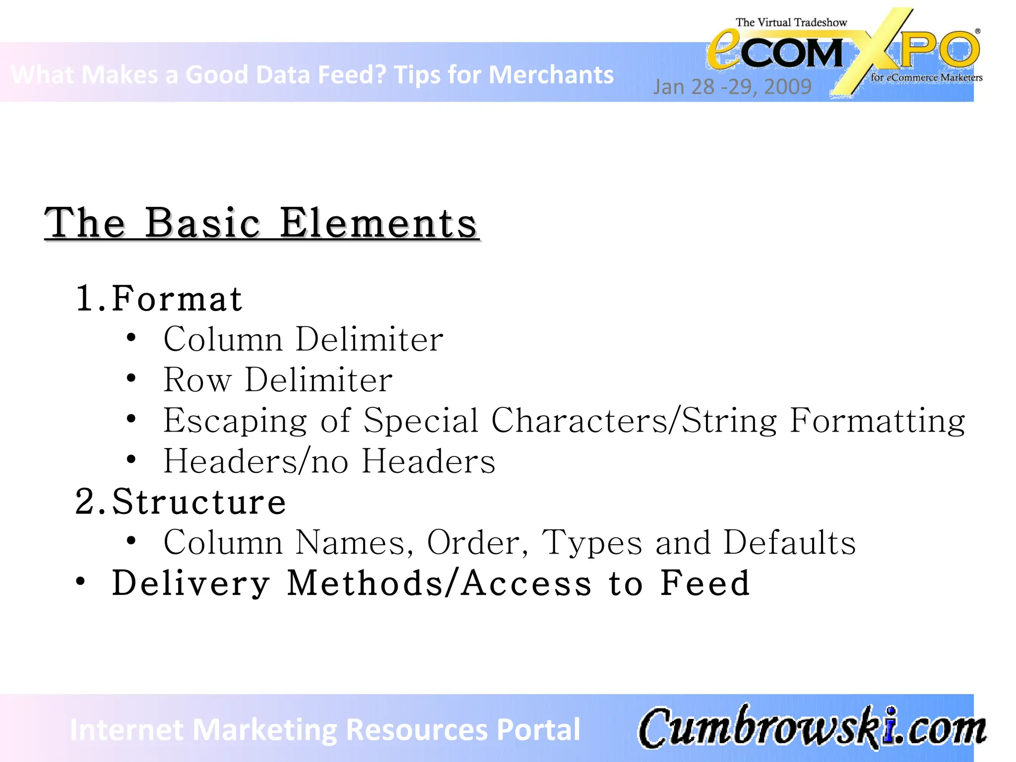The Basic Elements What Makes a Good Data Feed? Tips for Merchants Jan 28 -29, 2009 Internet Marketing Resources Portal Format Column Delimiter Row Delimiter Escaping of Special Characters/String Formatting Headers/no Headers Structure Column Names, Order, Types and Defaults Delivery Methods/Access to Feed   