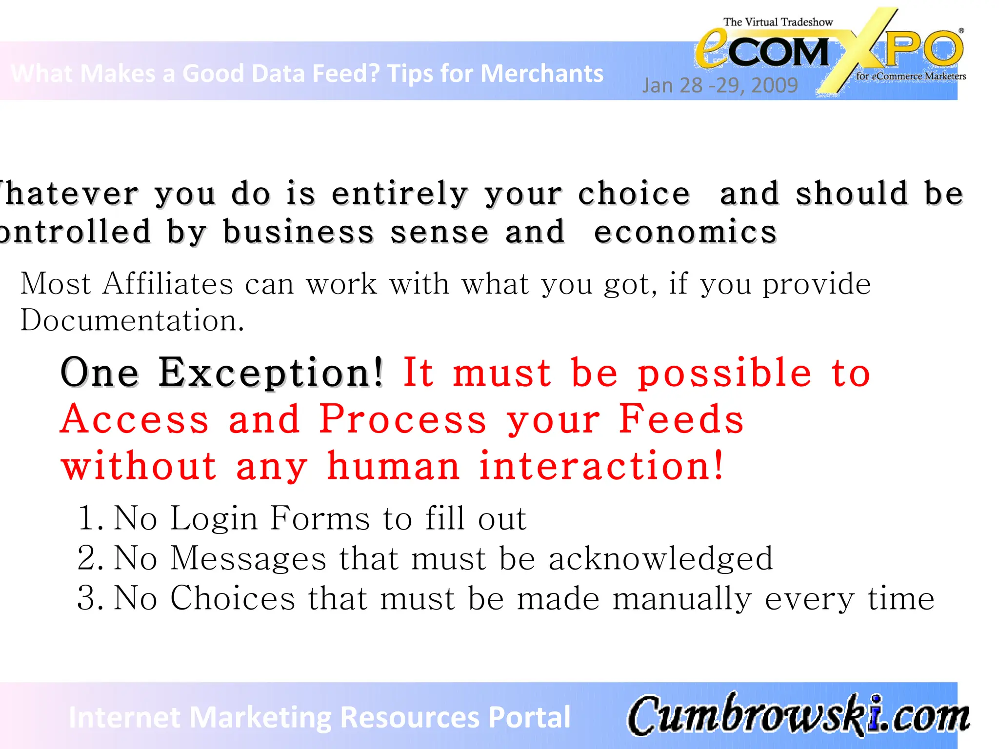 What Makes a Good Data Feed? Tips for Merchants Jan 28 -29, 2009 Internet Marketing Resources Portal Whatever you do is entirely your choice  and should be  controlled by business sense and  economics Most Affiliates can work with what you got, if you provide Documentation. One Exception!  It must be possible to Access and Process your Feeds without any human interaction!  No Login Forms to fill out No Messages that must be acknowledged No Choices that must be made manually every time 