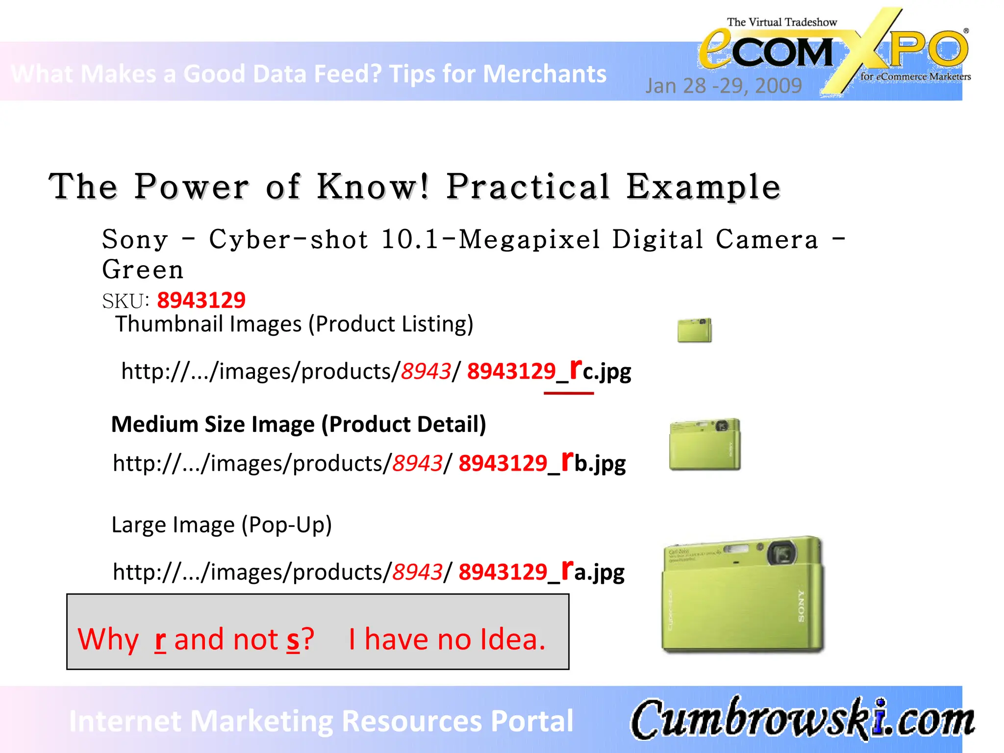What Makes a Good Data Feed? Tips for Merchants Jan 28 -29, 2009 Internet Marketing Resources Portal The Power of Know! Practical Example Sony - Cyber-shot 10.1-Megapixel Digital Camera - Green SKU:  8943129 http://.../images/products/ 8943 /  8943129 _ r c.jpg http://.../images/products/ 8943 /  8943129 _ r b.jpg http://.../images/products/ 8943 /  8943129 _ r a.jpg Thumbnail Images (Product Listing) Medium Size Image (Product Detail) Large Image (Pop-Up) Why  r   and not  s ? I have no Idea. 