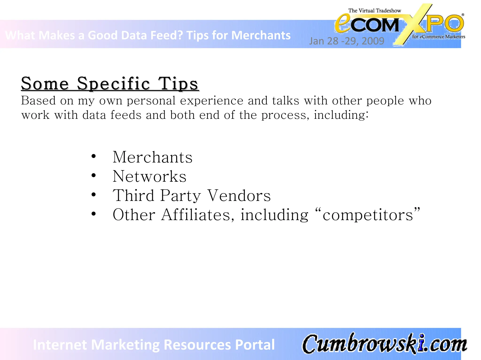 Some Specific Tips Based on my own personal experience and talks with other people who work with data feeds and both end of the process, including:  What Makes a Good Data Feed? Tips for Merchants Jan 28 -29, 2009 Internet Marketing Resources Portal Merchants Networks Third Party Vendors Other Affiliates, including “competitors” 