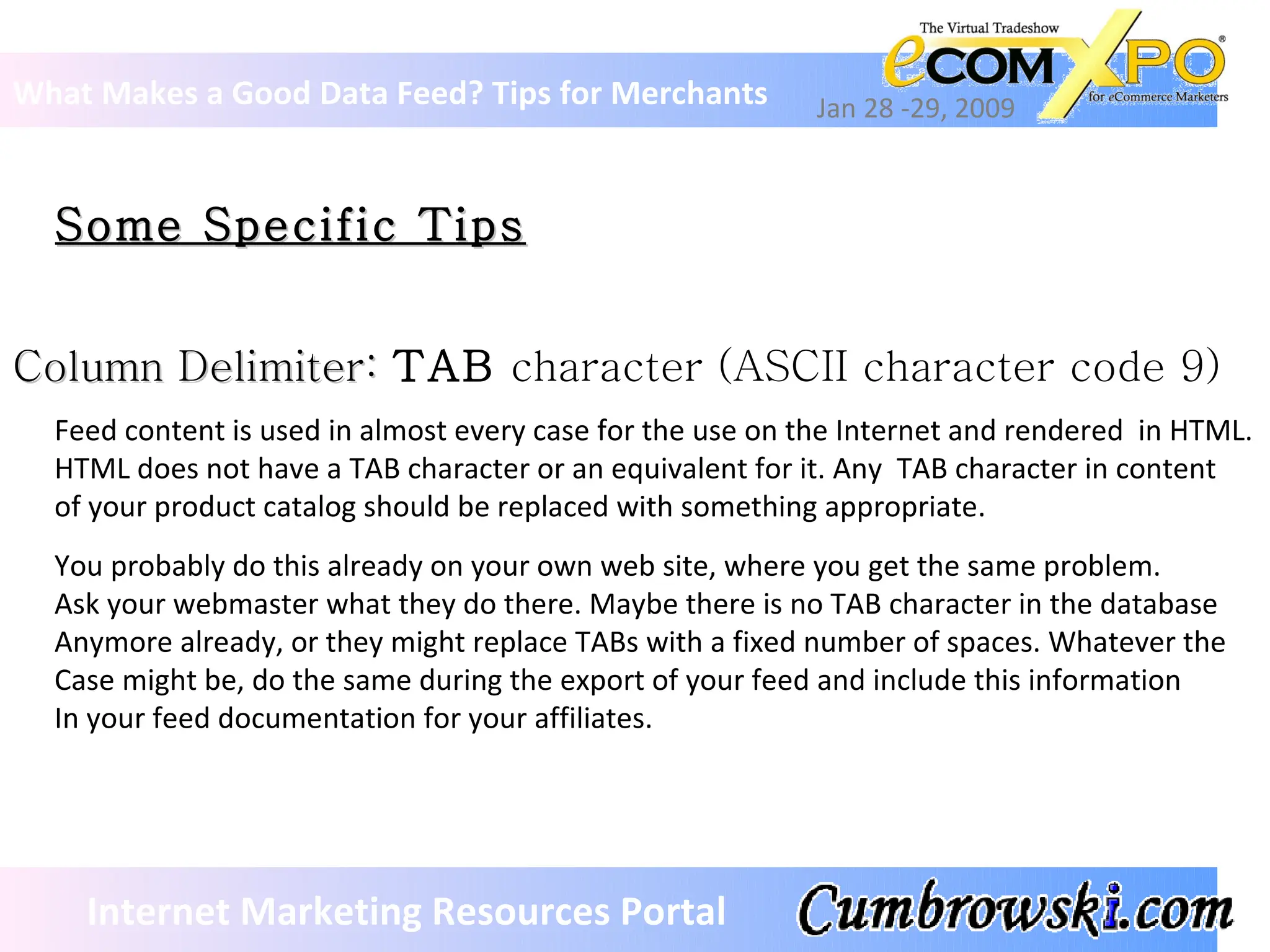 Some Specific Tips What Makes a Good Data Feed? Tips for Merchants Jan 28 -29, 2009 Internet Marketing Resources Portal Column Delimiter:  TAB  character (ASCII character code 9) Feed content is used in almost every case for the use on the Internet and rendered  in HTML. HTML does not have a TAB character or an equivalent for it. Any  TAB character in content of your product catalog should be replaced with something appropriate. You probably do this already on your own web site, where you get the same problem. Ask your webmaster what they do there. Maybe there is no TAB character in the database  Anymore already, or they might replace TABs with a fixed number of spaces. Whatever the  Case might be, do the same during the export of your feed and include this information In your feed documentation for your affiliates. 
