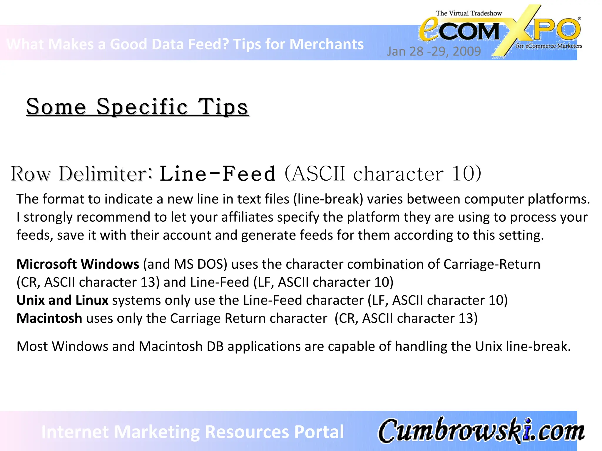 Some Specific Tips What Makes a Good Data Feed? Tips for Merchants Jan 28 -29, 2009 Internet Marketing Resources Portal Row Delimiter:  Line-Feed  (ASCII character 10) The format to indicate a new line in text files (line-break) varies between computer platforms.  I strongly recommend to let your affiliates specify the platform they are using to process your  feeds, save it with their account and generate feeds for them according to this setting.  Microsoft Windows  (and MS DOS) uses the character combination of Carriage-Return  (CR, ASCII character 13) and Line-Feed (LF, ASCII character 10)  Unix and Linux  systems only use the Line-Feed character (LF, ASCII character 10) Macintosh  uses only the Carriage Return character  (CR, ASCII character 13) Most Windows and Macintosh DB applications are capable of handling the Unix line-break. 