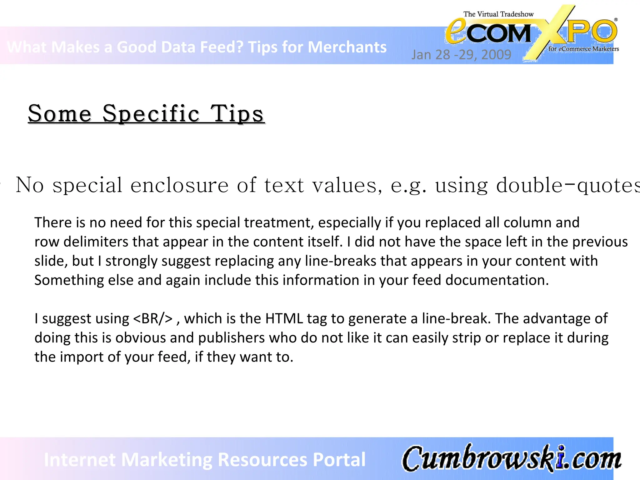 Some Specific Tips What Makes a Good Data Feed? Tips for Merchants Jan 28 -29, 2009 Internet Marketing Resources Portal No special enclosure of text values, e.g. using double-quotes There is no need for this special treatment, especially if you replaced all column and  row delimiters that appear in the content itself. I did not have the space left in the previous  slide, but I strongly suggest replacing any line-breaks that appears in your content with  Something else and again include this information in your feed documentation. I suggest using <BR/> , which is the HTML tag to generate a line-break. The advantage of  doing this is obvious and publishers who do not like it can easily strip or replace it during the import of your feed, if they want to. 