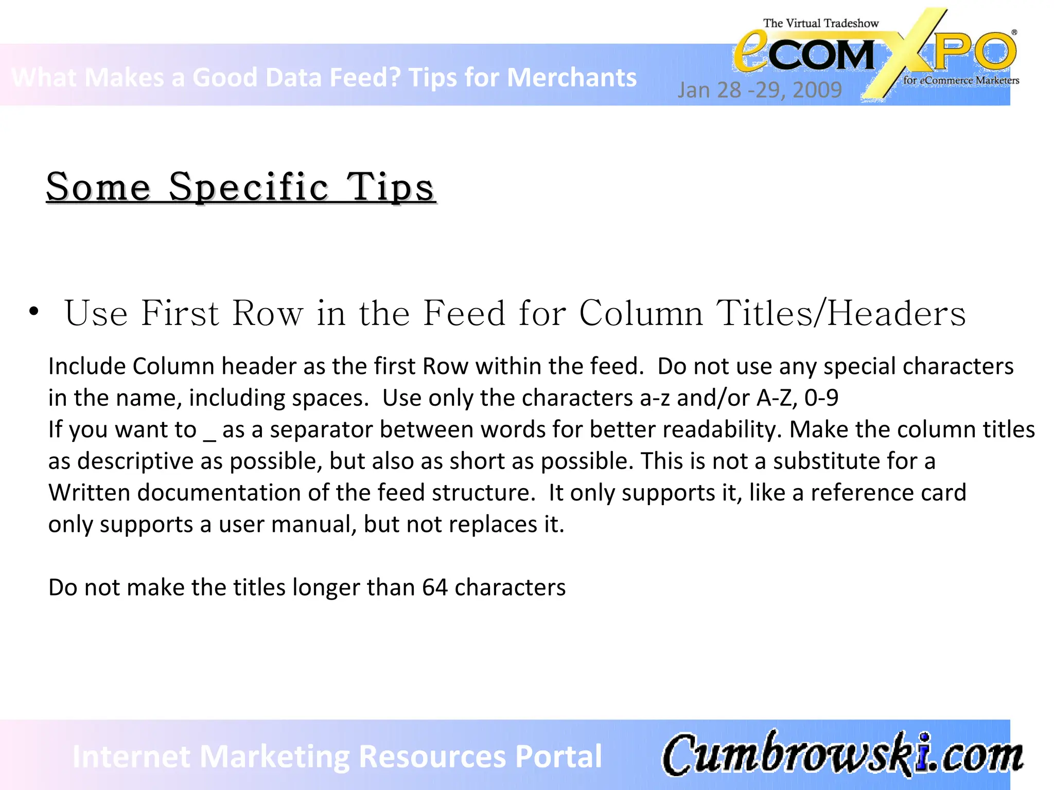 Some Specific Tips What Makes a Good Data Feed? Tips for Merchants Jan 28 -29, 2009 Internet Marketing Resources Portal Include Column header as the first Row within the feed.  Do not use any special characters  in the name, including spaces.  Use only the characters a-z and/or A-Z, 0-9  If you want to _ as a separator between words for better readability. Make the column titles  as descriptive as possible, but also as short as possible. This is not a substitute for a  Written documentation of the feed structure.  It only supports it, like a reference card only supports a user manual, but not replaces it.  Do not make the titles longer than 64 characters Use First Row in the Feed for Column Titles/Headers 