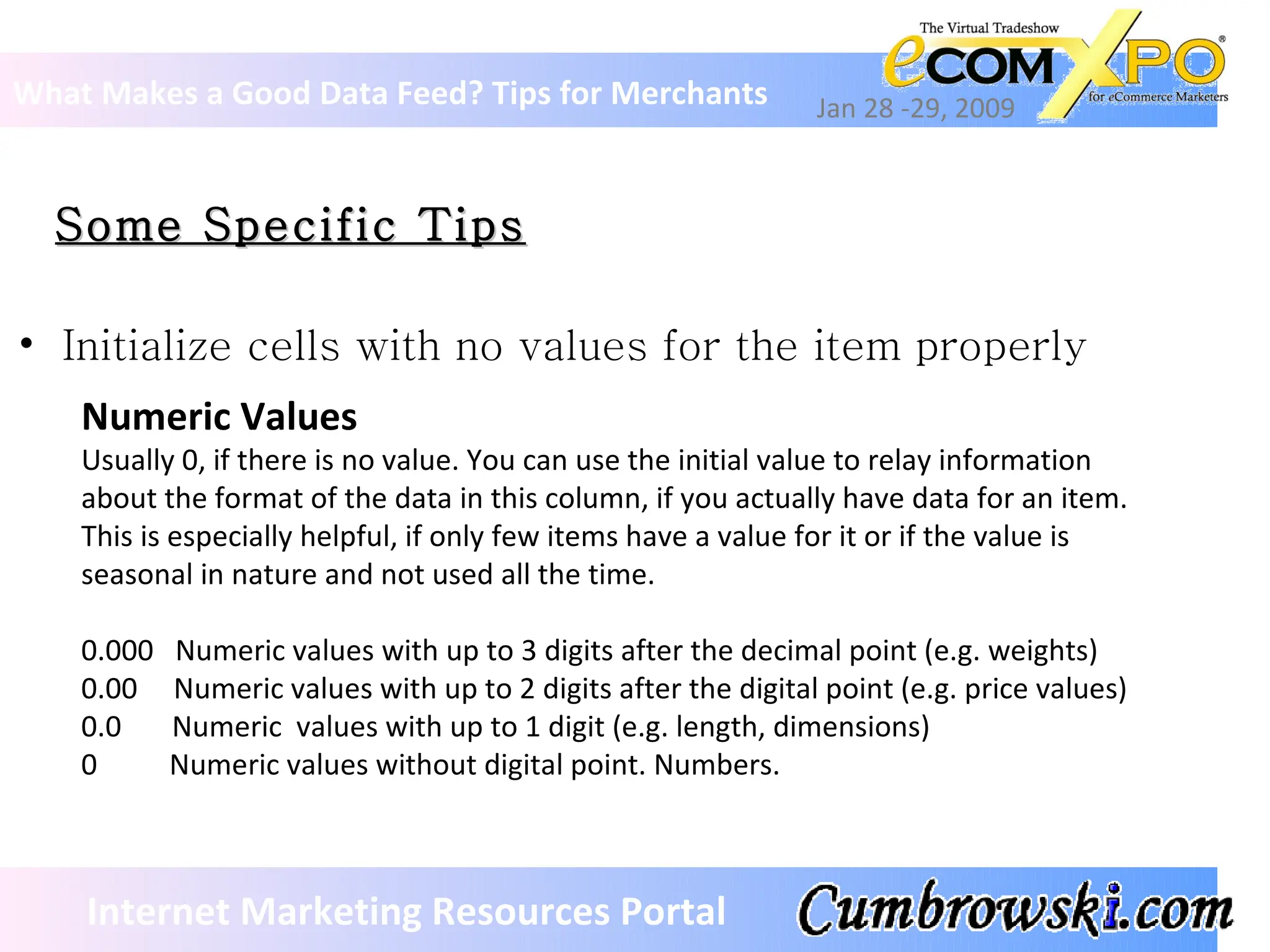 Some Specific Tips What Makes a Good Data Feed? Tips for Merchants Jan 28 -29, 2009 Internet Marketing Resources Portal Initialize cells with no values for the item properly Numeric Values Usually 0, if there is no value. You can use the initial value to relay information  about the format of the data in this column, if you actually have data for an item. This is especially helpful, if only few items have a value for it or if the value is seasonal in nature and not used all the time.  0.000  Numeric values with up to 3 digits after the decimal point (e.g. weights) 0.00  Numeric values with up to 2 digits after the digital point (e.g. price values) 0.0  Numeric  values with up to 1 digit (e.g. length, dimensions) 0  Numeric values without digital point. Numbers. 