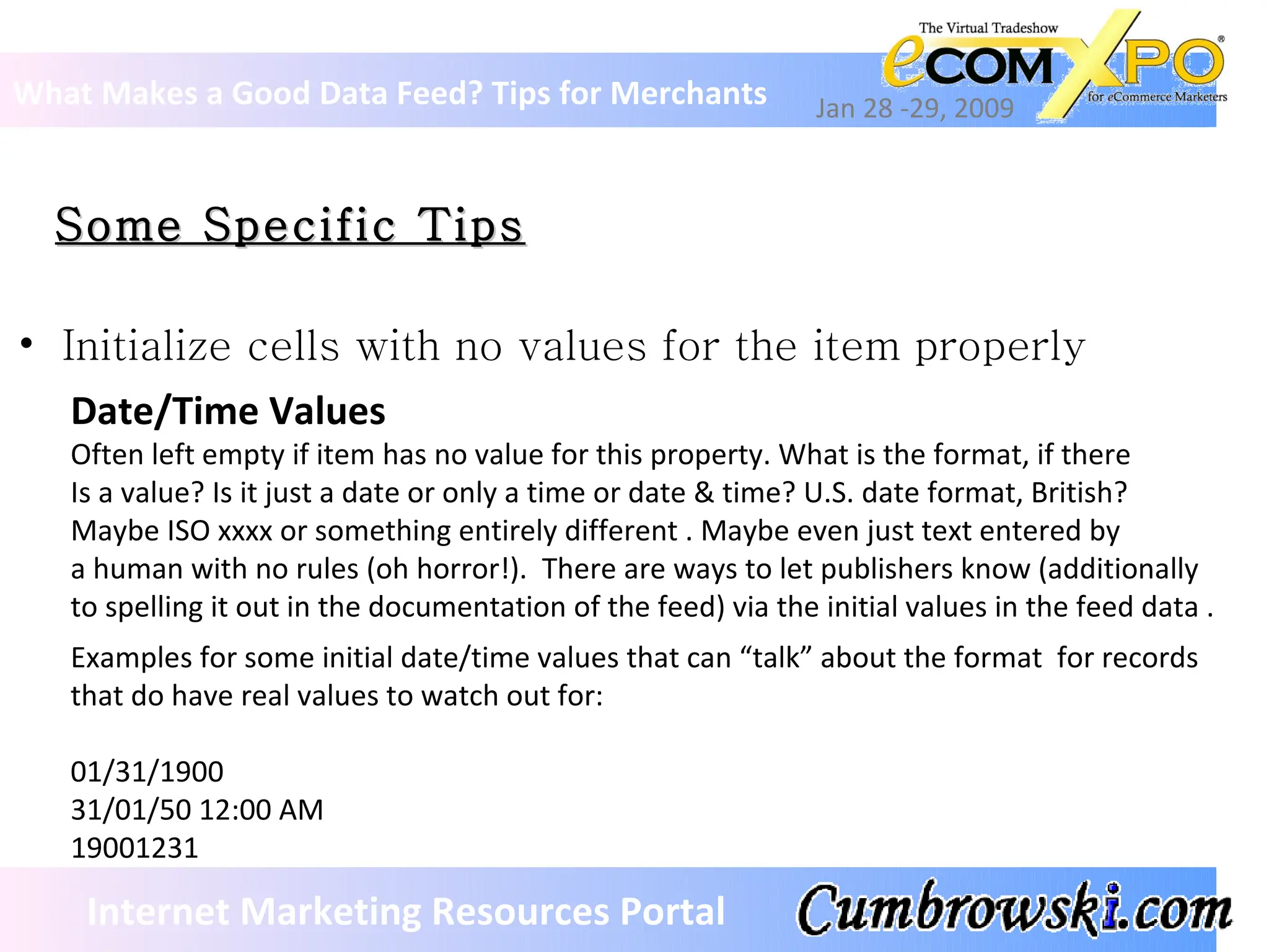 Some Specific Tips What Makes a Good Data Feed? Tips for Merchants Jan 28 -29, 2009 Internet Marketing Resources Portal Initialize cells with no values for the item properly Date/Time Values Often left empty if item has no value for this property. What is the format, if there Is a value? Is it just a date or only a time or date & time? U.S. date format, British? Maybe ISO xxxx or something entirely different . Maybe even just text entered by a human with no rules (oh horror!).  There are ways to let publishers know (additionally to spelling it out in the documentation of the feed) via the initial values in the feed data . Examples for some initial date/time values that can “talk” about the format  for records  that do have real values to watch out for: 01/31/1900 31/01/50 12:00 AM 19001231 