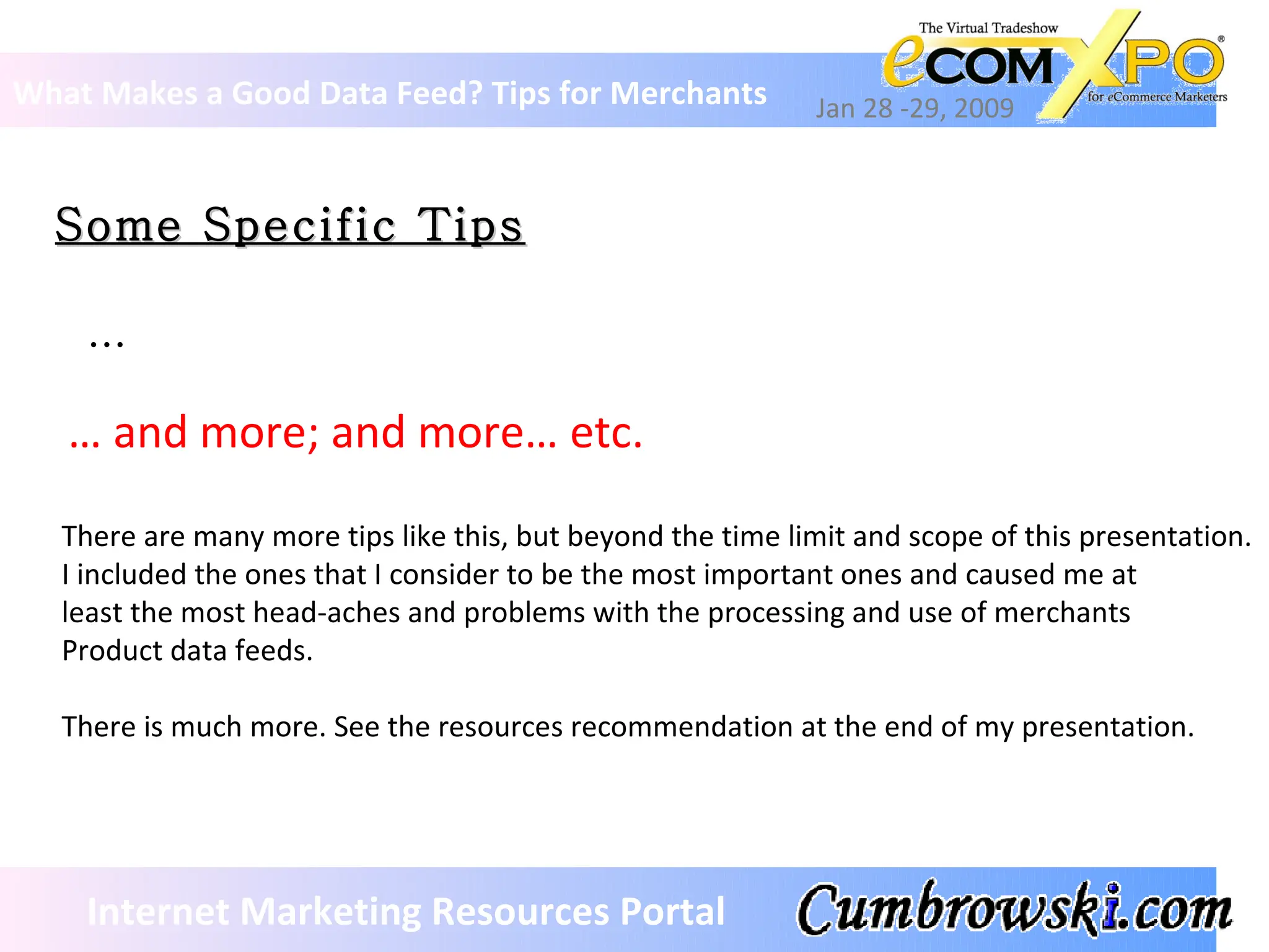 Some Specific Tips What Makes a Good Data Feed? Tips for Merchants Jan 28 -29, 2009 Internet Marketing Resources Portal … There are many more tips like this, but beyond the time limit and scope of this presentation. I included the ones that I consider to be the most important ones and caused me at  least the most head-aches and problems with the processing and use of merchants Product data feeds.  There is much more. See the resources recommendation at the end of my presentation. …  and more; and more… etc. 