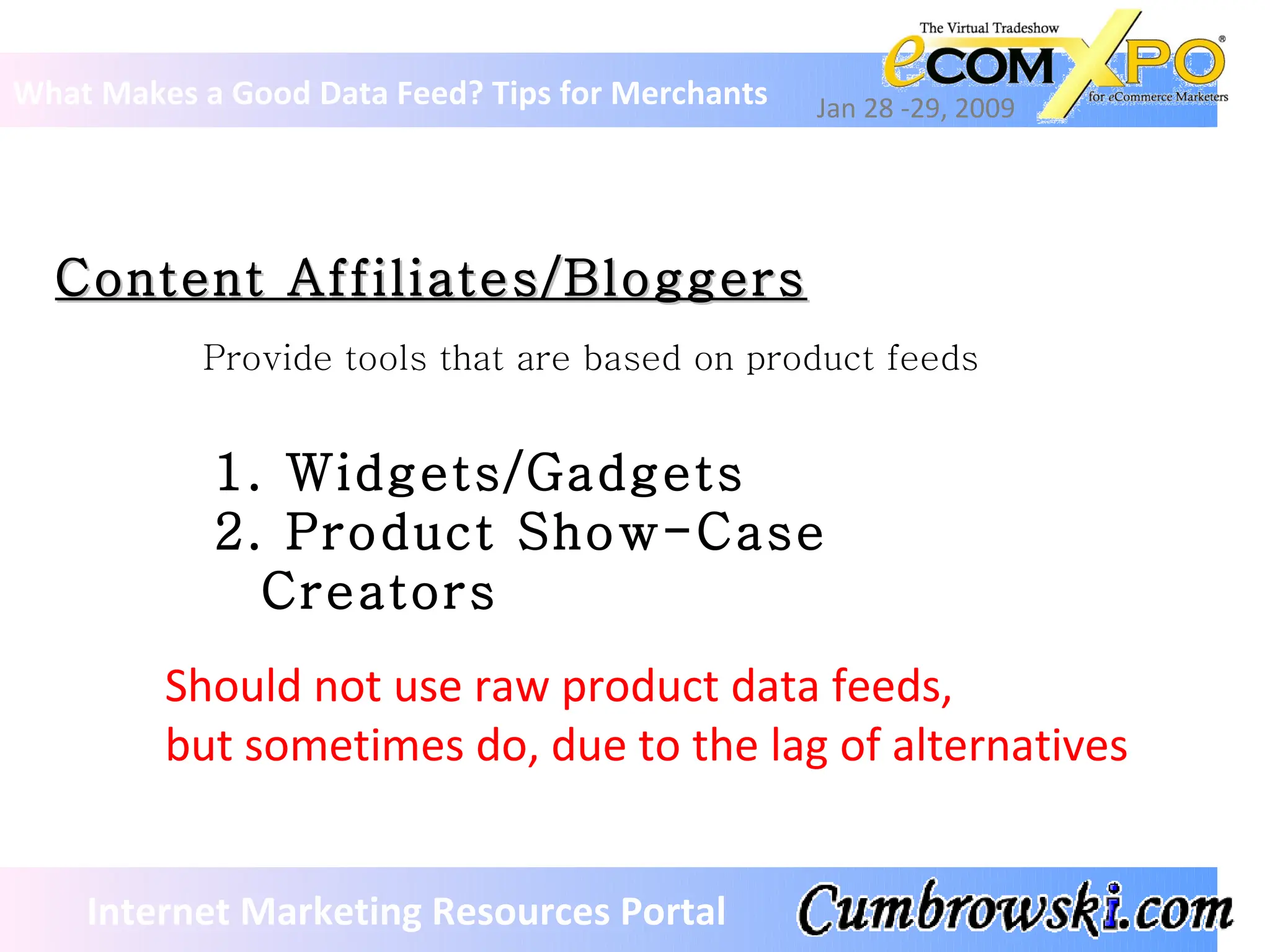 Content Affiliates/Bloggers What Makes a Good Data Feed? Tips for Merchants Jan 28 -29, 2009 Internet Marketing Resources Portal Should not use raw product data feeds,  but sometimes do, due to the lag of alternatives Provide tools that are based on product feeds Widgets/Gadgets Product Show-Case Creators 