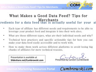 What Makes a Good Data Feed? Tips for Merchants What Makes a Good Data Feed? Tips for Merchants Jan 28 -29, 2009 Presented by Carsten Cumbrowski ,[object Object],[object Object],[object Object],[object Object],The ingredients for a data feed that is actually useful for your  affiliates.  Internet Marketing Resources Portal Presentation is available at Slideshare.net/Cumbrowski.com 
