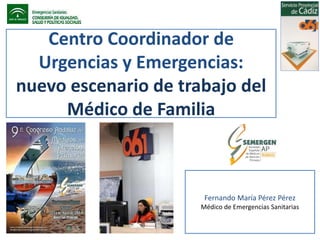 Centro Coordinador de 
Urgencias y Emergencias: 
nuevo escenario de trabajo del 
Médico de Familia 
Fernando María Pérez Pérez 
Médico de Emergencias Sanitarias 
 