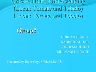 Cross-Cultural Understanding
(Local: Ternate and Tobelo)
(Local: Ternate and Tobelo)

Group2
NURSANTI JABIT
SADIK DJAUHAR
DODI MAUDJUD
MULYADI HI. RAUF
Lectured by Ewin Gay, S.Pd.,M.Ed.CS

 