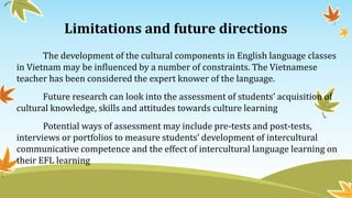Limitations and future directions
The development of the cultural components in English language classes
in Vietnam may be influenced by a number of constraints. The Vietnamese
teacher has been considered the expert knower of the language.
Future research can look into the assessment of students’ acquisition of
cultural knowledge, skills and attitudes towards culture learning
Potential ways of assessment may include pre-tests and post-tests,
interviews or portfolios to measure students’ development of intercultural
communicative competence and the effect of intercultural language learning on
their EFL learning
 