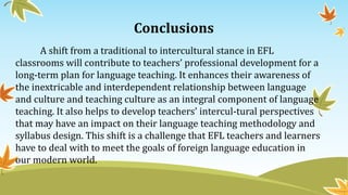 Conclusions
A shift from a traditional to intercultural stance in EFL
classrooms will contribute to teachers’ professional development for a
long-term plan for language teaching. It enhances their awareness of
the inextricable and interdependent relationship between language
and culture and teaching culture as an integral component of language
teaching. It also helps to develop teachers’ intercul-tural perspectives
that may have an impact on their language teaching methodology and
syllabus design. This shift is a challenge that EFL teachers and learners
have to deal with to meet the goals of foreign language education in
our modern world.
 