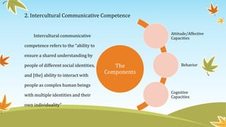 2. Intercultural Communicative Competence
Intercultural communicative
competence refers to the “ability to
ensure a shared understanding by
people of different social identities,
and [the] ability to interact with
people as complex human beings
with multiple identities and their
own individuality”
The
Components
Attitude/Affective
Capacities
Behavior
Cognitive
Capacities
 