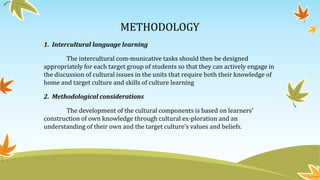 METHODOLOGY
1. Intercultural language learning
The intercultural com-municative tasks should then be designed
appropriately for each target group of students so that they can actively engage in
the discussion of cultural issues in the units that require both their knowledge of
home and target culture and skills of culture learning
2. Methodological considerations
The development of the cultural components is based on learners’
construction of own knowledge through cultural ex-ploration and an
understanding of their own and the target culture’s values and beliefs.
 
