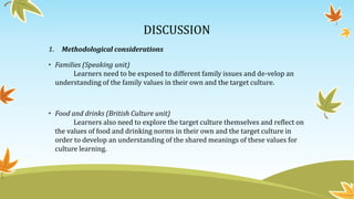 DISCUSSION
1. Methodological considerations
• Families (Speaking unit)
Learners need to be exposed to different family issues and de-velop an
understanding of the family values in their own and the target culture.
• Food and drinks (British Culture unit)
Learners also need to explore the target culture themselves and reflect on
the values of food and drinking norms in their own and the target culture in
order to develop an understanding of the shared meanings of these values for
culture learning.
 