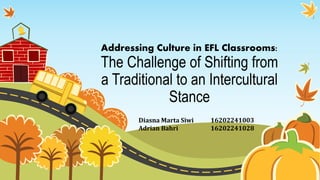 Addressing Culture in EFL Classrooms:
The Challenge of Shifting from
a Traditional to an Intercultural
Stance
Diasna Marta Siwi 16202241003
Adrian Bahri 16202241028
 