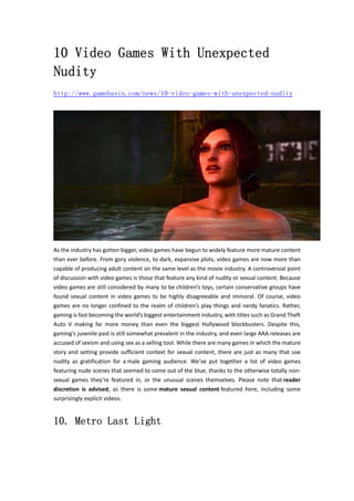10 Video Games With Unexpected 
Nudity 
http://www.gamebasin.com/news/10-video-games-with-unexpected-nudity 
As the industry has gotten bigger, video games have begun to widely feature more mature content 
than ever before. From gory violence, to dark, expansive plots, video games are now more than 
capable of producing adult content on the same level as the movie industry. A controversial point 
of discussion with video games is those that feature any kind of nudity or sexual content. Because 
video games are still considered by many to be children’s toys, certain conservative groups have 
found sexual content in video games to be highly disagreeable and immoral. Of course, video 
games are no longer confined to the realm of children’s play things and nerdy fanatics. Rather, 
gaming is fast becoming the world’s biggest entertainment industry, with titles such as Grand Theft 
Auto V making far more money than even the biggest Hollywood blockbusters. Despite this, 
gaming’s juvenile past is still somewhat prevalent in the industry, and even large AAA releases are 
accused of sexism and using sex as a selling tool. While there are many games in which the mature 
story and setting provide sufficient context for sexual content, there are just as many that use 
nudity as gratification for a male gaming audience. We’ve put together a list of video games 
featuring nude scenes that seemed to come out of the blue, thanks to the otherwise totally non‐sexual 
games they’re featured in, or the unusual scenes themselves. Please note that reader 
discretion is advised, as there is some mature sexual content featured here, including some 
surprisingly explicit videos. 
10. Metro Last Light 
 