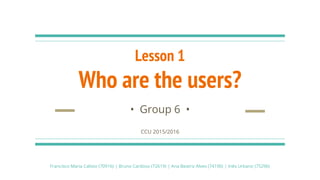 Lesson 1
Who are the users?
• Group 6 •
CCU 2015/2016
Francisco Maria Calisto (70916) | Bruno Cardoso (72619) | Ana Beatriz Alves (74190) | Inês Urbano (75296)
 