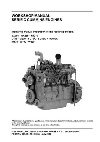FIAT KOBELCO CONSTRUCTION MACHINERY S.p.A. - ENGINEERING
FORM No. 604.13.128 - Edition - July 2002
WORKSHOP MANUAL
SERIE C CUMMINS ENGINES
Workshop manual integration of the following models:
EX255 - EX285 - FH270
G170 - G200 - FG75A - FG85A + FG105A
W170 - W190 - W230
All information, illustrations and specifications in this manual are based on the latest product information available
at the time of publication.
The right is reserved to make changes at any time without notice.
 