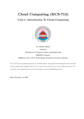 Cloud Computing (KCS-713)
Unit-1: Introduction To Cloud Computing
Dr. Radhey Shyam
Professor
Department of Computer Science and Engineering
SRMGPC Lucknow
(Affiliated to Dr. A.P.J. Abdul Kalam Technical University, Lucknow)
Unit-1 have been compiled/prepared by Dr. Radhey Shyam, with grateful acknowledgment who made their
course contents freely available. Feel free to use this study material for your own academic purposes. For
any query, the communication can be made through my mail shyam0058@gmail.com.
Date: December 14, 2021
 