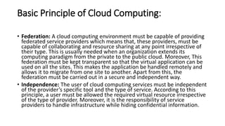 Basic Principle of Cloud Computing:
• Federation: A cloud computing environment must be capable of providing
federated service providers which means that, these providers, must be
capable of collaborating and resource sharing at any point irrespective of
their type. This is usually needed when an organization extends its
computing paradigm from the private to the public cloud. Moreover, This
federation must be kept transparent so that the virtual application can be
used on all the sites. This makes the application be handled remotely and
allows it to migrate from one site to another. Apart from this, the
federation must be carried out in a secure and independent way.
• Independence: The user of cloud computing services must be independent
of the provider’s specific tool and the type of service. According to this
principle, a user must be allowed the required virtual resource irrespective
of the type of provider. Moreover, it is the responsibility of service
providers to handle infrastructure while hiding confidential information.
 