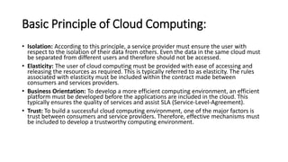 Basic Principle of Cloud Computing:
• Isolation: According to this principle, a service provider must ensure the user with
respect to the isolation of their data from others. Even the data in the same cloud must
be separated from different users and therefore should not be accessed.
• Elasticity: The user of cloud computing must be provided with ease of accessing and
releasing the resources as required. This is typically referred to as elasticity. The rules
associated with elasticity must be included within the contract made between
consumers and services providers.
• Business Orientation: To develop a more efficient computing environment, an efficient
platform must be developed before the applications are included in the cloud. This
typically ensures the quality of services and assist SLA (Service-Level-Agreement).
• Trust: To build a successful cloud computing environment, one of the major factors is
trust between consumers and service providers. Therefore, effective mechanisms must
be included to develop a trustworthy computing environment.
 