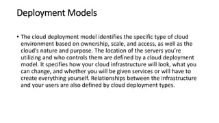 Deployment Models
• The cloud deployment model identifies the specific type of cloud
environment based on ownership, scale, and access, as well as the
cloud’s nature and purpose. The location of the servers you’re
utilizing and who controls them are defined by a cloud deployment
model. It specifies how your cloud infrastructure will look, what you
can change, and whether you will be given services or will have to
create everything yourself. Relationships between the infrastructure
and your users are also defined by cloud deployment types.
 
