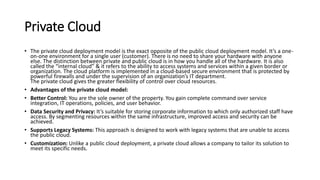 Private Cloud
• The private cloud deployment model is the exact opposite of the public cloud deployment model. It’s a one-
on-one environment for a single user (customer). There is no need to share your hardware with anyone
else. The distinction between private and public cloud is in how you handle all of the hardware. It is also
called the “internal cloud” & it refers to the ability to access systems and services within a given border or
organization. The cloud platform is implemented in a cloud-based secure environment that is protected by
powerful firewalls and under the supervision of an organization’s IT department.
The private cloud gives the greater flexibility of control over cloud resources.
• Advantages of the private cloud model:
• Better Control: You are the sole owner of the property. You gain complete command over service
integration, IT operations, policies, and user behavior.
• Data Security and Privacy: It’s suitable for storing corporate information to which only authorized staff have
access. By segmenting resources within the same infrastructure, improved access and security can be
achieved.
• Supports Legacy Systems: This approach is designed to work with legacy systems that are unable to access
the public cloud.
• Customization: Unlike a public cloud deployment, a private cloud allows a company to tailor its solution to
meet its specific needs.
 