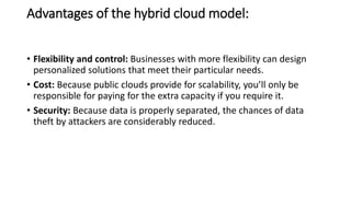 Advantages of the hybrid cloud model:
• Flexibility and control: Businesses with more flexibility can design
personalized solutions that meet their particular needs.
• Cost: Because public clouds provide for scalability, you’ll only be
responsible for paying for the extra capacity if you require it.
• Security: Because data is properly separated, the chances of data
theft by attackers are considerably reduced.
 