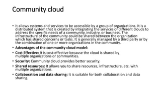 Community cloud
• It allows systems and services to be accessible by a group of organizations. It is a
distributed system that is created by integrating the services of different clouds to
address the specific needs of a community, industry, or business. The
infrastructure of the community could be shared between the organization
which has shared concerns or tasks. It is generally managed by a third party or by
the combination of one or more organizations in the community.
• Advantages of the community cloud model:
• Cost Effective: It is cost-effective because the cloud is shared by
multiple organizations or communities.
• Security: Community cloud provides better security.
• Shared resources: It allows you to share resources, infrastructure, etc. with
multiple organizations.
• Collaboration and data sharing: It is suitable for both collaboration and data
sharing.
 