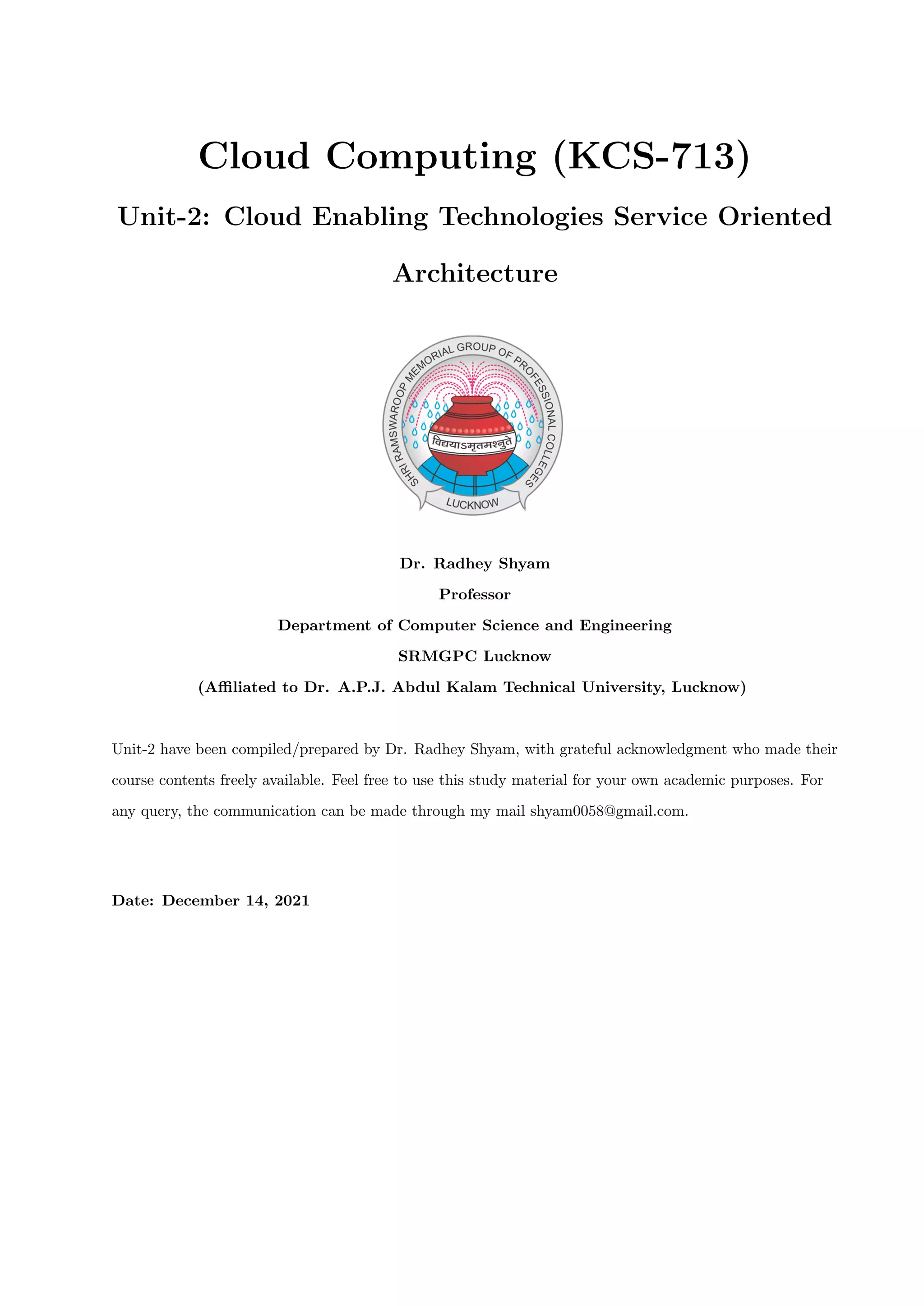Cloud Computing (KCS-713)
Unit-2: Cloud Enabling Technologies Service Oriented
Architecture
Dr. Radhey Shyam
Professor
Department of Computer Science and Engineering
SRMGPC Lucknow
(Affiliated to Dr. A.P.J. Abdul Kalam Technical University, Lucknow)
Unit-2 have been compiled/prepared by Dr. Radhey Shyam, with grateful acknowledgment who made their
course contents freely available. Feel free to use this study material for your own academic purposes. For
any query, the communication can be made through my mail shyam0058@gmail.com.
Date: December 14, 2021
 