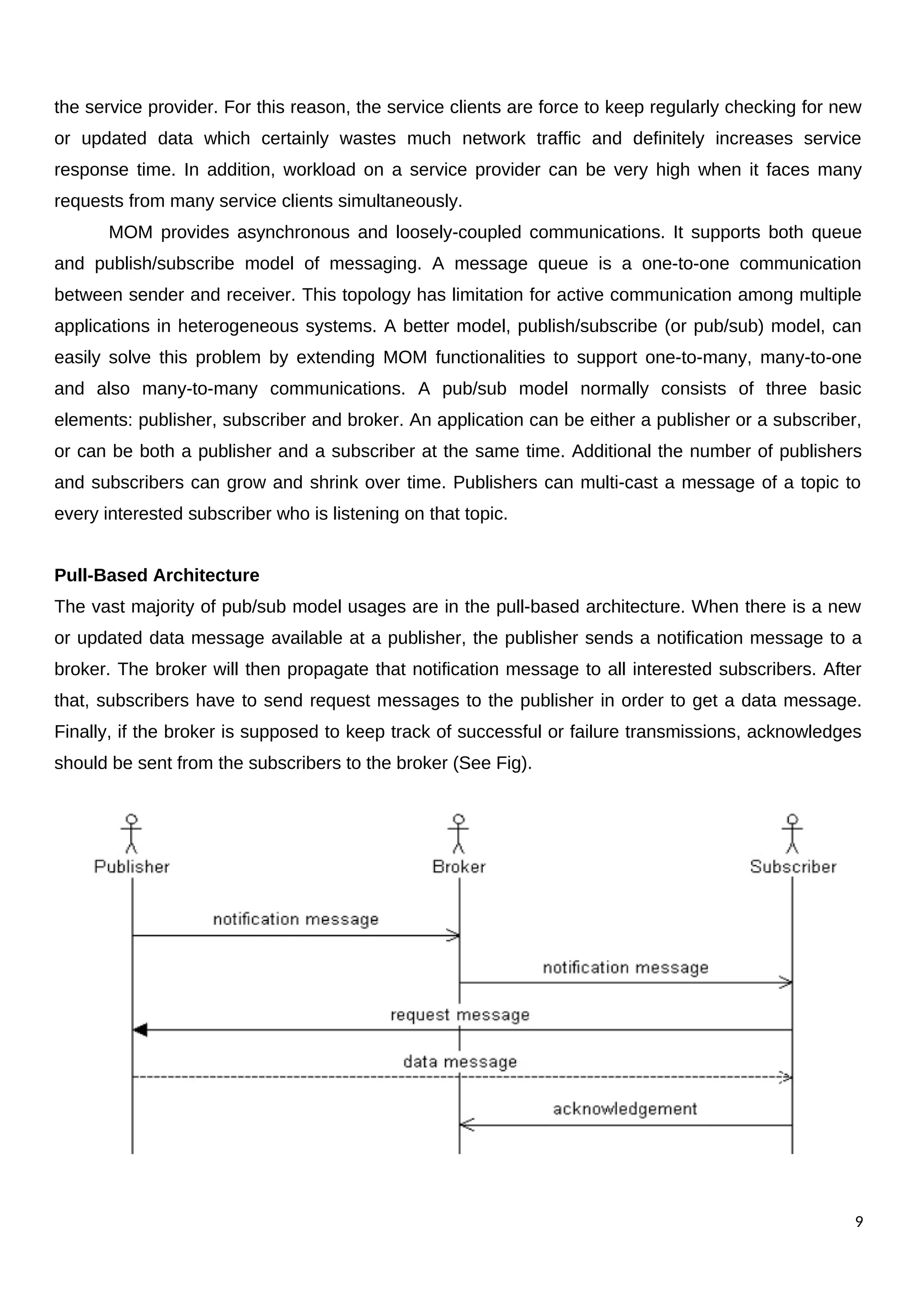 the service provider. For this reason, the service clients are force to keep regularly checking for new
or updated data which certainly wastes much network traffic and definitely increases service
response time. In addition, workload on a service provider can be very high when it faces many
requests from many service clients simultaneously.
MOM provides asynchronous and loosely-coupled communications. It supports both queue
and publish/subscribe model of messaging. A message queue is a one-to-one communication
between sender and receiver. This topology has limitation for active communication among multiple
applications in heterogeneous systems. A better model, publish/subscribe (or pub/sub) model, can
easily solve this problem by extending MOM functionalities to support one-to-many, many-to-one
and also many-to-many communications. A pub/sub model normally consists of three basic
elements: publisher, subscriber and broker. An application can be either a publisher or a subscriber,
or can be both a publisher and a subscriber at the same time. Additional the number of publishers
and subscribers can grow and shrink over time. Publishers can multi-cast a message of a topic to
every interested subscriber who is listening on that topic.
Pull-Based Architecture
The vast majority of pub/sub model usages are in the pull-based architecture. When there is a new
or updated data message available at a publisher, the publisher sends a notification message to a
broker. The broker will then propagate that notification message to all interested subscribers. After
that, subscribers have to send request messages to the publisher in order to get a data message.
Finally, if the broker is supposed to keep track of successful or failure transmissions, acknowledges
should be sent from the subscribers to the broker (See Fig).
9
 
