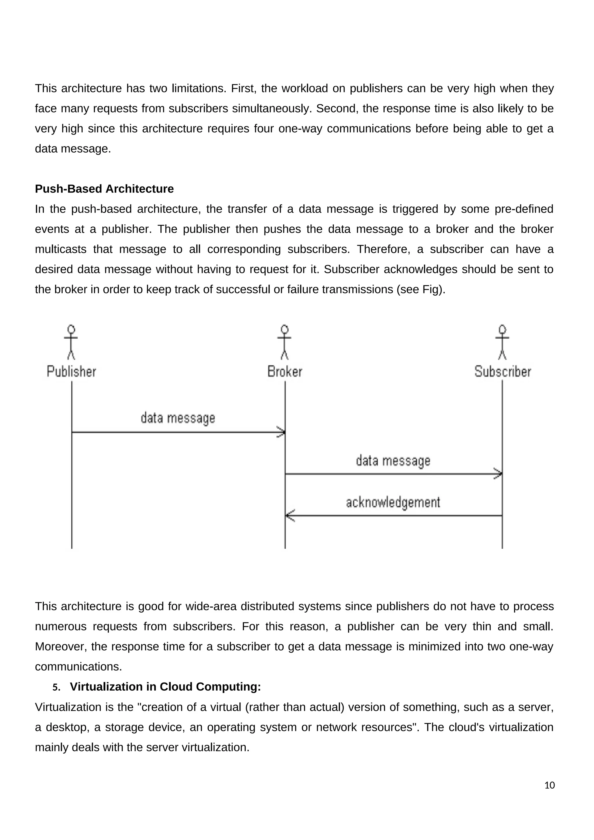 This architecture has two limitations. First, the workload on publishers can be very high when they
face many requests from subscribers simultaneously. Second, the response time is also likely to be
very high since this architecture requires four one-way communications before being able to get a
data message.
Push-Based Architecture
In the push-based architecture, the transfer of a data message is triggered by some pre-defined
events at a publisher. The publisher then pushes the data message to a broker and the broker
multicasts that message to all corresponding subscribers. Therefore, a subscriber can have a
desired data message without having to request for it. Subscriber acknowledges should be sent to
the broker in order to keep track of successful or failure transmissions (see Fig).
This architecture is good for wide-area distributed systems since publishers do not have to process
numerous requests from subscribers. For this reason, a publisher can be very thin and small.
Moreover, the response time for a subscriber to get a data message is minimized into two one-way
communications.
5. Virtualization in Cloud Computing:
Virtualization is the "creation of a virtual (rather than actual) version of something, such as a server,
a desktop, a storage device, an operating system or network resources". The cloud's virtualization
mainly deals with the server virtualization.
10
 
