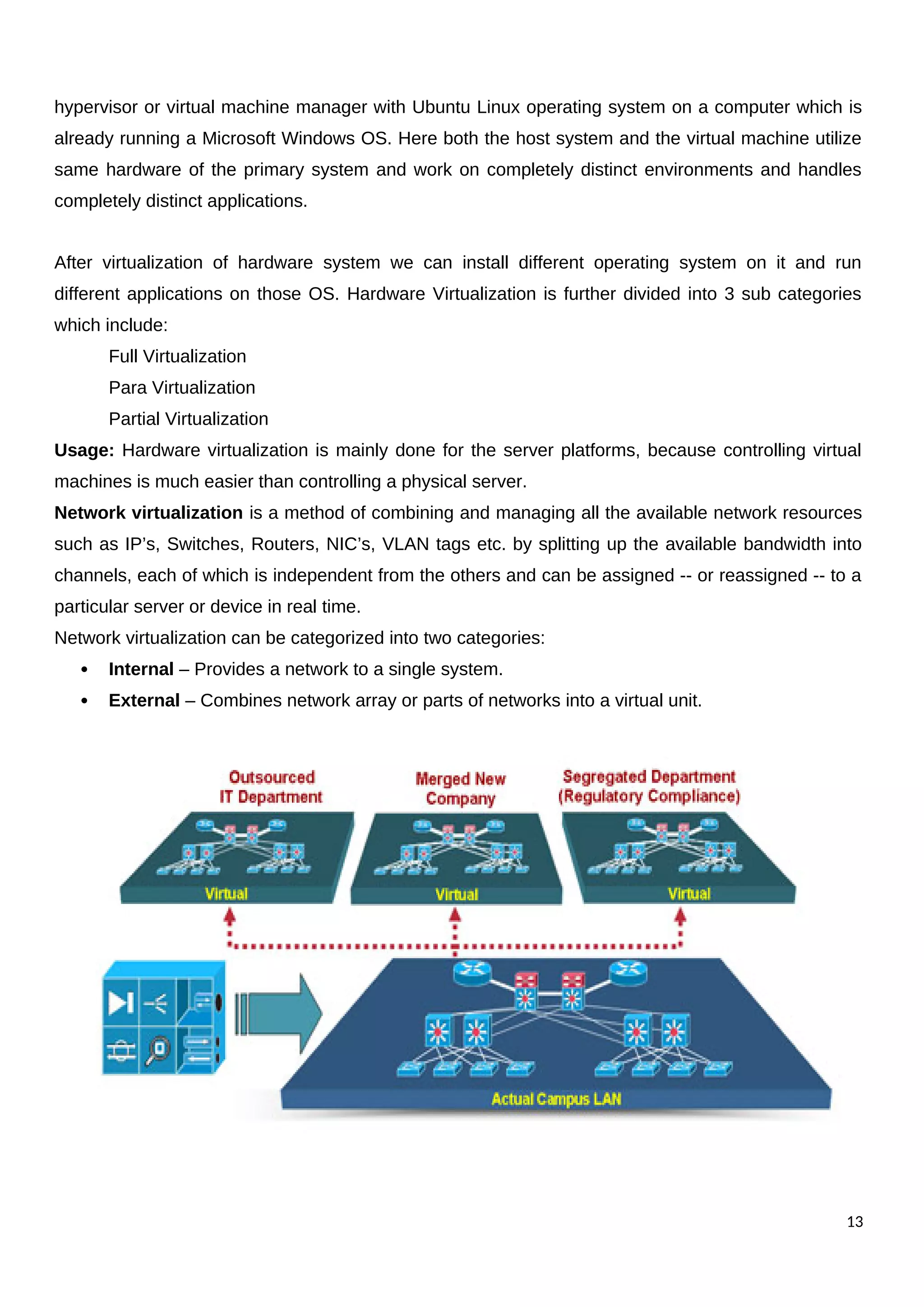 hypervisor or virtual machine manager with Ubuntu Linux operating system on a computer which is
already running a Microsoft Windows OS. Here both the host system and the virtual machine utilize
same hardware of the primary system and work on completely distinct environments and handles
completely distinct applications.
After virtualization of hardware system we can install different operating system on it and run
different applications on those OS. Hardware Virtualization is further divided into 3 sub categories
which include:
Full Virtualization
Para Virtualization
Partial Virtualization
Usage: Hardware virtualization is mainly done for the server platforms, because controlling virtual
machines is much easier than controlling a physical server.
Network virtualization is a method of combining and managing all the available network resources
such as IP’s, Switches, Routers, NIC’s, VLAN tags etc. by splitting up the available bandwidth into
channels, each of which is independent from the others and can be assigned -- or reassigned -- to a
particular server or device in real time.
Network virtualization can be categorized into two categories:
 Internal – Provides a network to a single system.
 External – Combines network array or parts of networks into a virtual unit.
13
 