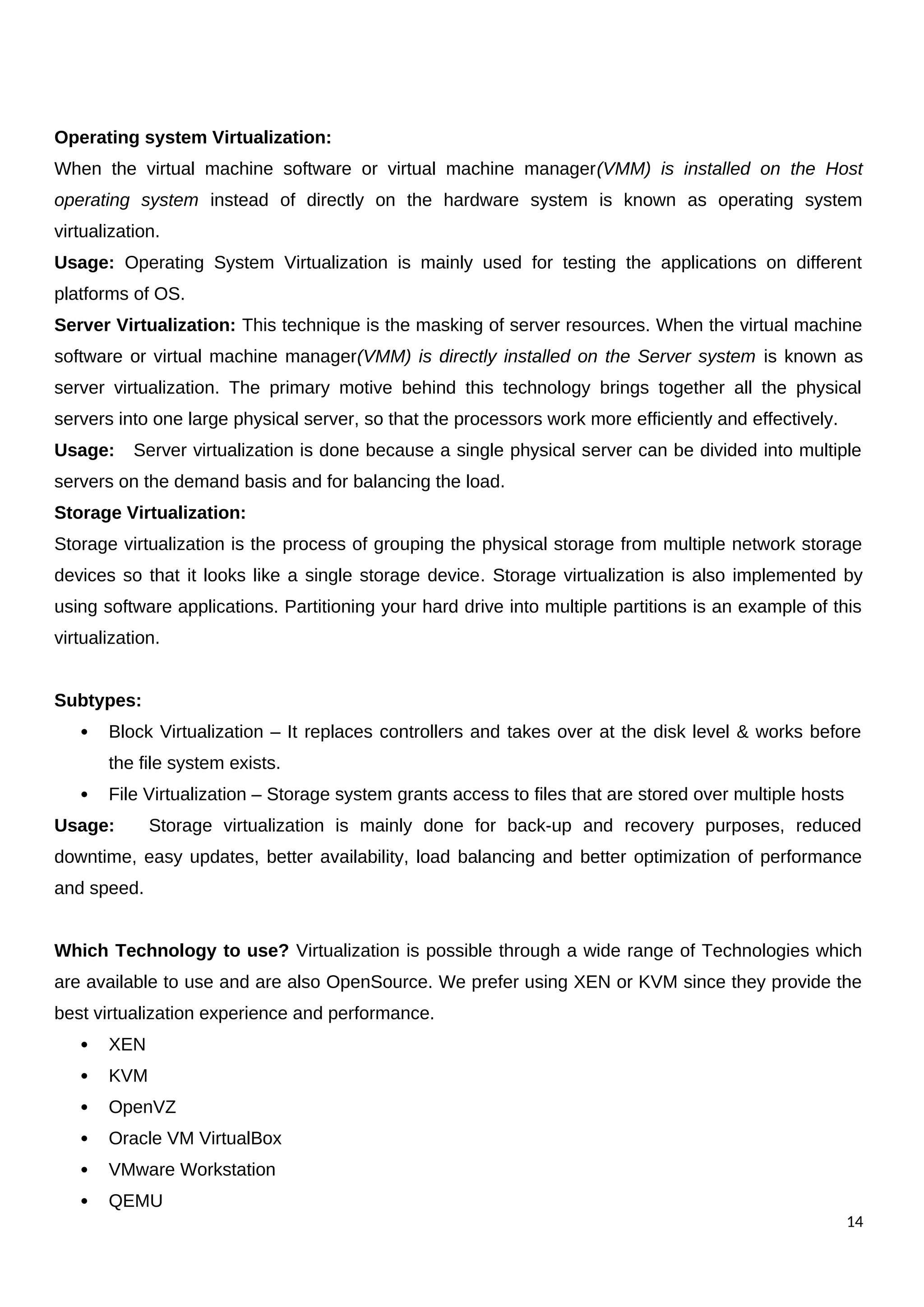 Operating system Virtualization:
When the virtual machine software or virtual machine manager(VMM) is installed on the Host
operating system instead of directly on the hardware system is known as operating system
virtualization.
Usage: Operating System Virtualization is mainly used for testing the applications on different
platforms of OS.
Server Virtualization: This technique is the masking of server resources. When the virtual machine
software or virtual machine manager(VMM) is directly installed on the Server system is known as
server virtualization. The primary motive behind this technology brings together all the physical
servers into one large physical server, so that the processors work more efficiently and effectively.
Usage: Server virtualization is done because a single physical server can be divided into multiple
servers on the demand basis and for balancing the load.
Storage Virtualization:
Storage virtualization is the process of grouping the physical storage from multiple network storage
devices so that it looks like a single storage device. Storage virtualization is also implemented by
using software applications. Partitioning your hard drive into multiple partitions is an example of this
virtualization.
Subtypes:
 Block Virtualization – It replaces controllers and takes over at the disk level & works before
the file system exists.
 File Virtualization – Storage system grants access to files that are stored over multiple hosts
Usage: Storage virtualization is mainly done for back-up and recovery purposes, reduced
downtime, easy updates, better availability, load balancing and better optimization of performance
and speed.
Which Technology to use? Virtualization is possible through a wide range of Technologies which
are available to use and are also OpenSource. We prefer using XEN or KVM since they provide the
best virtualization experience and performance.
 XEN
 KVM
 OpenVZ
 Oracle VM VirtualBox
 VMware Workstation
 QEMU
14
 