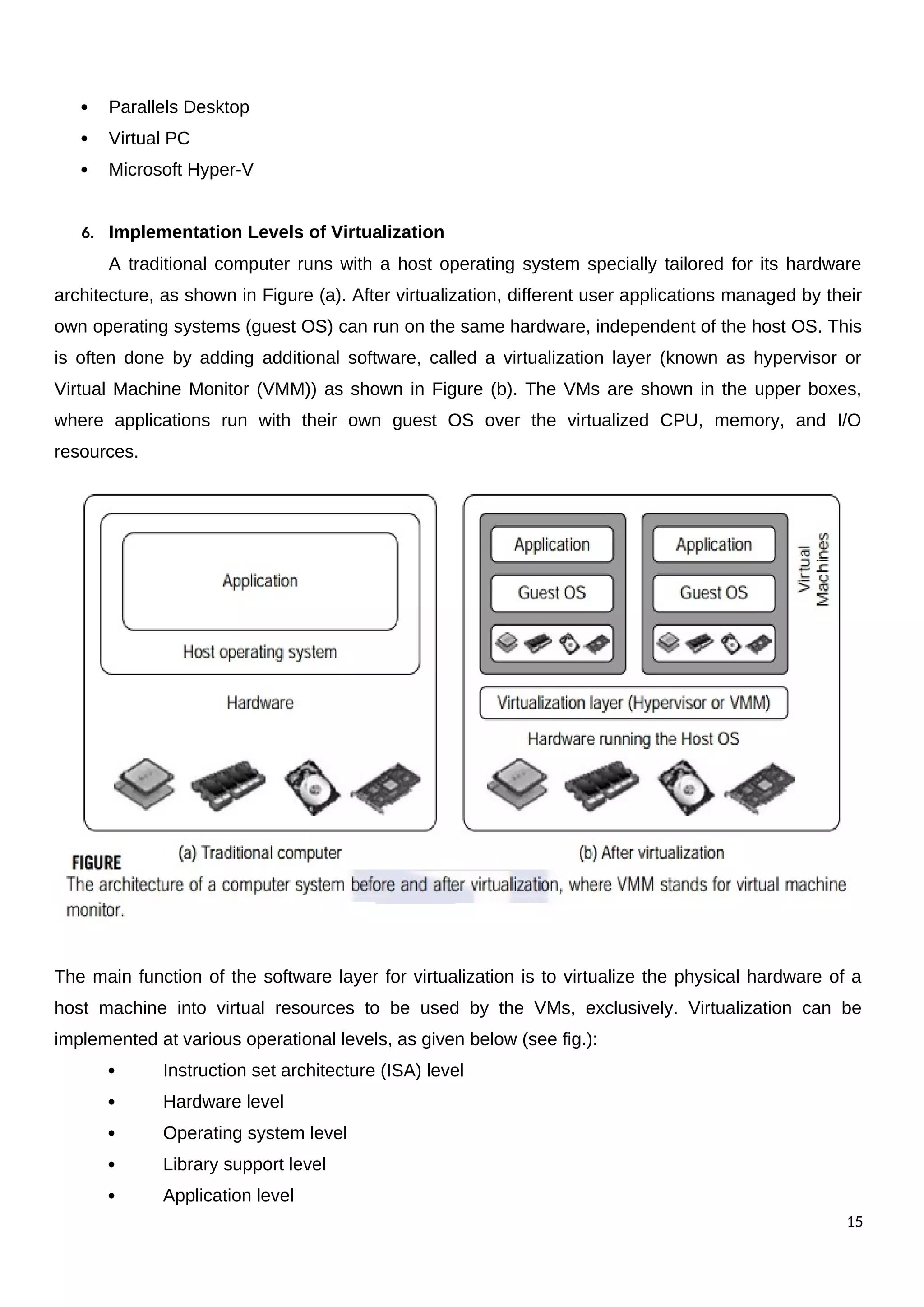  Parallels Desktop
 Virtual PC
 Microsoft Hyper-V
6. Implementation Levels of Virtualization
A traditional computer runs with a host operating system specially tailored for its hardware
architecture, as shown in Figure (a). After virtualization, different user applications managed by their
own operating systems (guest OS) can run on the same hardware, independent of the host OS. This
is often done by adding additional software, called a virtualization layer (known as hypervisor or
Virtual Machine Monitor (VMM)) as shown in Figure (b). The VMs are shown in the upper boxes,
where applications run with their own guest OS over the virtualized CPU, memory, and I/O
resources.
The main function of the software layer for virtualization is to virtualize the physical hardware of a
host machine into virtual resources to be used by the VMs, exclusively. Virtualization can be
implemented at various operational levels, as given below (see fig.):
 Instruction set architecture (ISA) level
 Hardware level
 Operating system level
 Library support level
 Application level
15
 