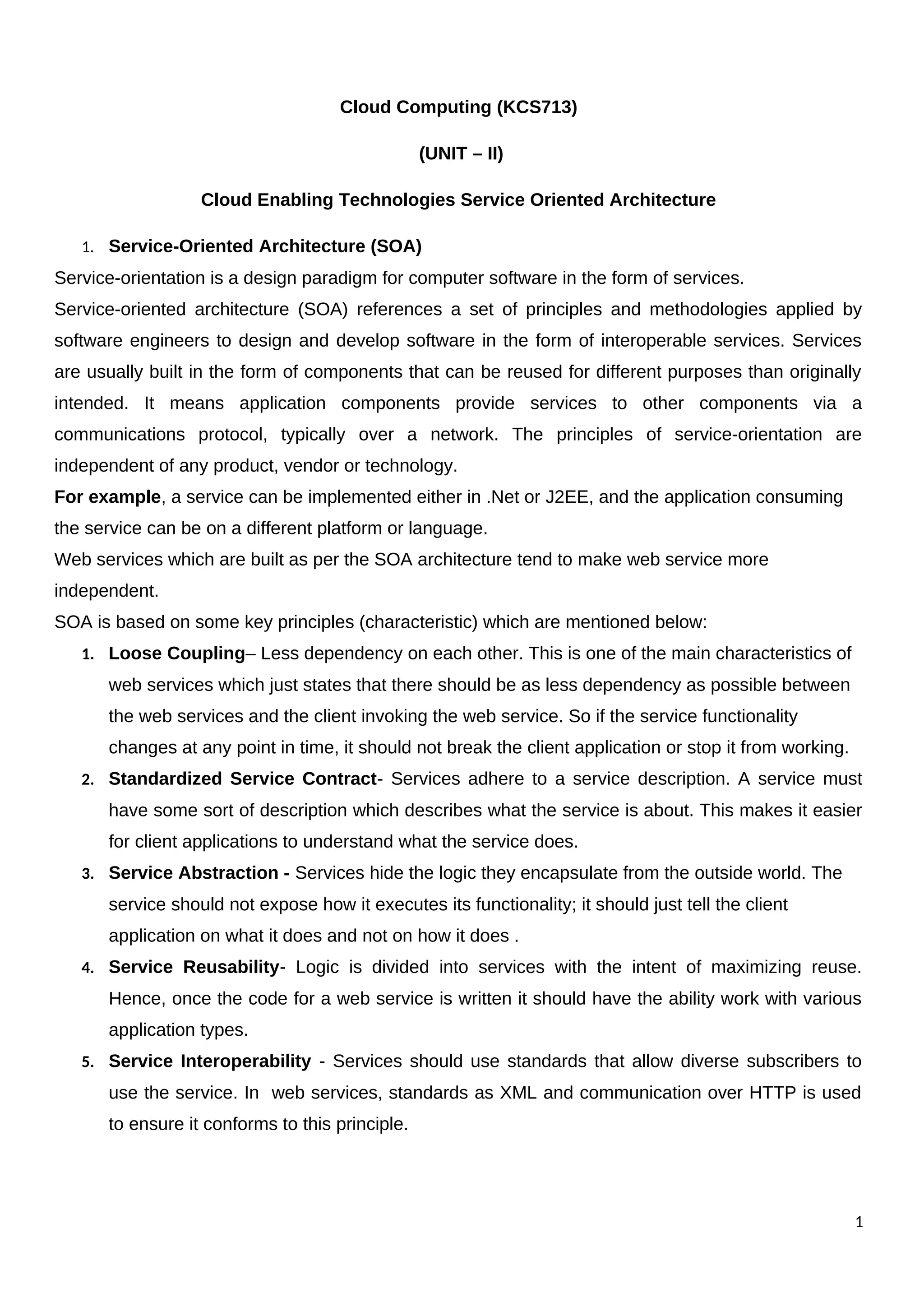 Cloud Computing (KCS713)
(UNIT – II)
Cloud Enabling Technologies Service Oriented Architecture
1. Service-Oriented Architecture (SOA)
Service-orientation is a design paradigm for computer software in the form of services.
Service-oriented architecture (SOA) references a set of principles and methodologies applied by
software engineers to design and develop software in the form of interoperable services. Services
are usually built in the form of components that can be reused for different purposes than originally
intended. It means application components provide services to other components via a
communications protocol, typically over a network. The principles of service-orientation are
independent of any product, vendor or technology.
For example, a service can be implemented either in .Net or J2EE, and the application consuming
the service can be on a different platform or language.
Web services which are built as per the SOA architecture tend to make web service more
independent.
SOA is based on some key principles (characteristic) which are mentioned below:
1. Loose Coupling– Less dependency on each other. This is one of the main characteristics of
web services which just states that there should be as less dependency as possible between
the web services and the client invoking the web service. So if the service functionality
changes at any point in time, it should not break the client application or stop it from working.
2. Standardized Service Contract- Services adhere to a service description. A service must
have some sort of description which describes what the service is about. This makes it easier
for client applications to understand what the service does.
3. Service Abstraction - Services hide the logic they encapsulate from the outside world. The
service should not expose how it executes its functionality; it should just tell the client
application on what it does and not on how it does .
4. Service Reusability- Logic is divided into services with the intent of maximizing reuse.
Hence, once the code for a web service is written it should have the ability work with various
application types.
5. Service Interoperability - Services should use standards that allow diverse subscribers to
use the service. In web services, standards as XML and communication over HTTP is used
to ensure it conforms to this principle.
1
 