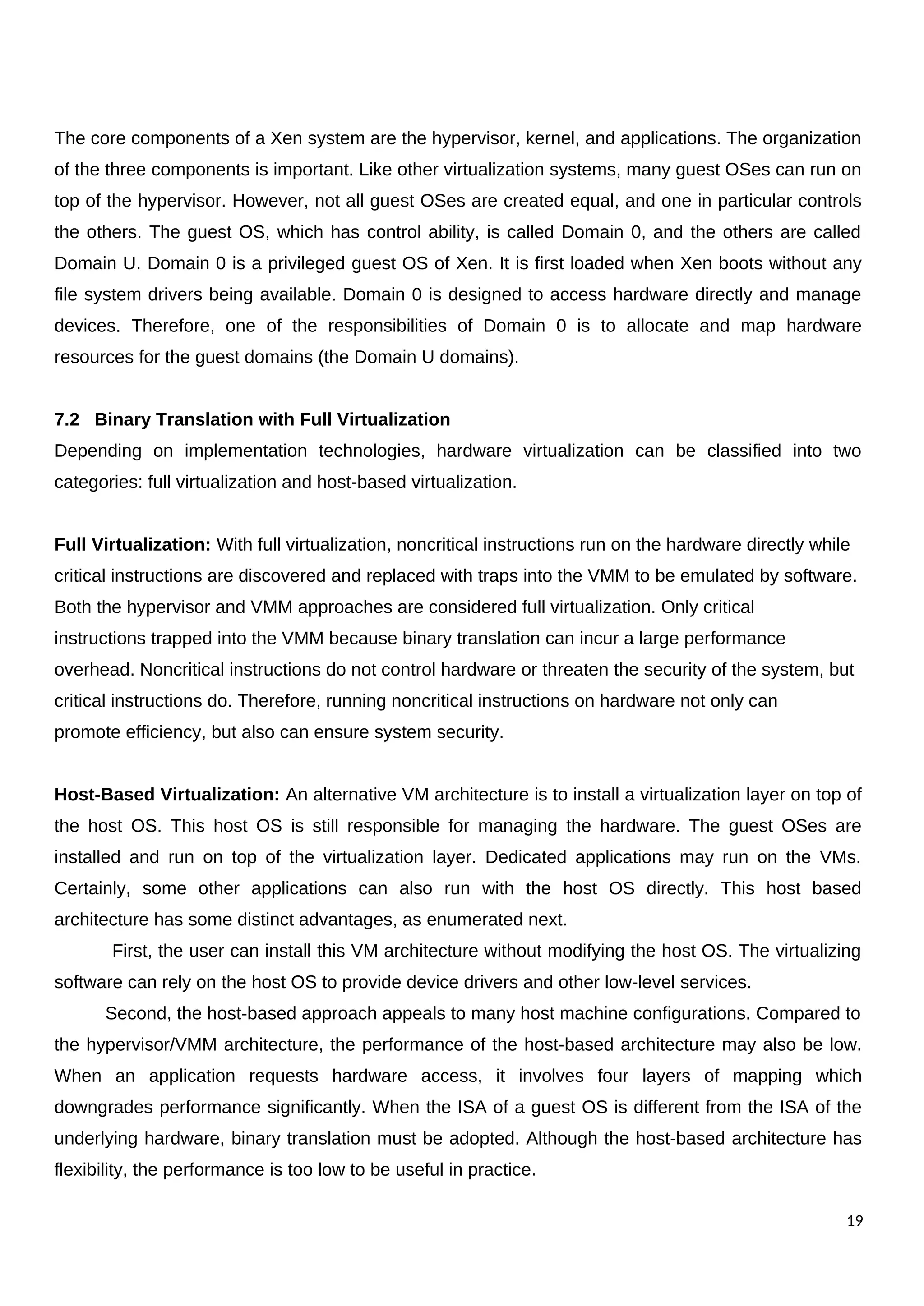 The core components of a Xen system are the hypervisor, kernel, and applications. The organization
of the three components is important. Like other virtualization systems, many guest OSes can run on
top of the hypervisor. However, not all guest OSes are created equal, and one in particular controls
the others. The guest OS, which has control ability, is called Domain 0, and the others are called
Domain U. Domain 0 is a privileged guest OS of Xen. It is first loaded when Xen boots without any
file system drivers being available. Domain 0 is designed to access hardware directly and manage
devices. Therefore, one of the responsibilities of Domain 0 is to allocate and map hardware
resources for the guest domains (the Domain U domains).
7.2 Binary Translation with Full Virtualization
Depending on implementation technologies, hardware virtualization can be classified into two
categories: full virtualization and host-based virtualization.
Full Virtualization: With full virtualization, noncritical instructions run on the hardware directly while
critical instructions are discovered and replaced with traps into the VMM to be emulated by software.
Both the hypervisor and VMM approaches are considered full virtualization. Only critical
instructions trapped into the VMM because binary translation can incur a large performance
overhead. Noncritical instructions do not control hardware or threaten the security of the system, but
critical instructions do. Therefore, running noncritical instructions on hardware not only can
promote efficiency, but also can ensure system security.
Host-Based Virtualization: An alternative VM architecture is to install a virtualization layer on top of
the host OS. This host OS is still responsible for managing the hardware. The guest OSes are
installed and run on top of the virtualization layer. Dedicated applications may run on the VMs.
Certainly, some other applications can also run with the host OS directly. This host based
architecture has some distinct advantages, as enumerated next.
First, the user can install this VM architecture without modifying the host OS. The virtualizing
software can rely on the host OS to provide device drivers and other low-level services.
Second, the host-based approach appeals to many host machine configurations. Compared to
the hypervisor/VMM architecture, the performance of the host-based architecture may also be low.
When an application requests hardware access, it involves four layers of mapping which
downgrades performance significantly. When the ISA of a guest OS is different from the ISA of the
underlying hardware, binary translation must be adopted. Although the host-based architecture has
flexibility, the performance is too low to be useful in practice.
19
 