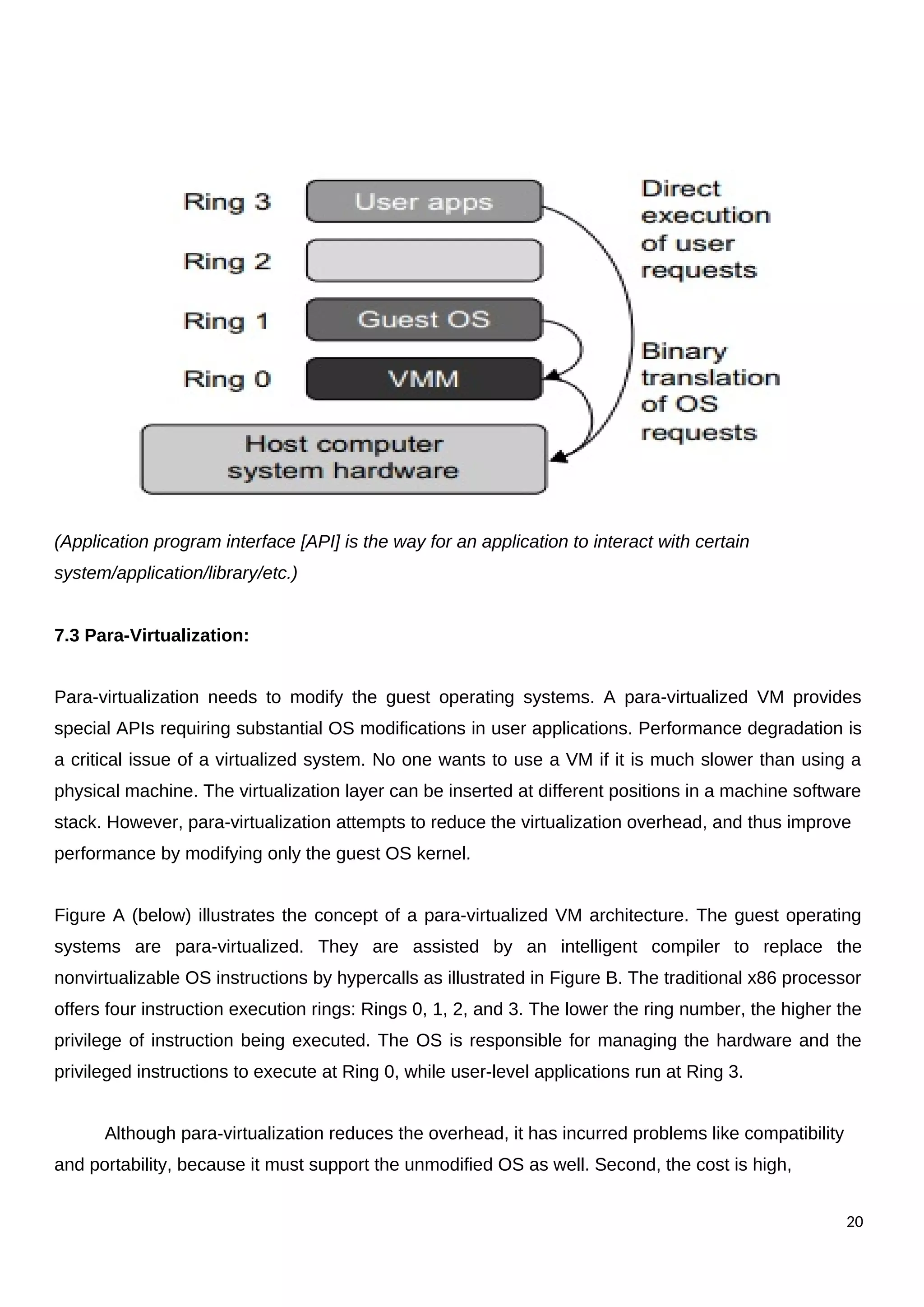 (Application program interface [API] is the way for an application to interact with certain
system/application/library/etc.)
7.3 Para-Virtualization:
Para-virtualization needs to modify the guest operating systems. A para-virtualized VM provides
special APIs requiring substantial OS modifications in user applications. Performance degradation is
a critical issue of a virtualized system. No one wants to use a VM if it is much slower than using a
physical machine. The virtualization layer can be inserted at different positions in a machine software
stack. However, para-virtualization attempts to reduce the virtualization overhead, and thus improve
performance by modifying only the guest OS kernel.
Figure A (below) illustrates the concept of a para-virtualized VM architecture. The guest operating
systems are para-virtualized. They are assisted by an intelligent compiler to replace the
nonvirtualizable OS instructions by hypercalls as illustrated in Figure B. The traditional x86 processor
offers four instruction execution rings: Rings 0, 1, 2, and 3. The lower the ring number, the higher the
privilege of instruction being executed. The OS is responsible for managing the hardware and the
privileged instructions to execute at Ring 0, while user-level applications run at Ring 3.
Although para-virtualization reduces the overhead, it has incurred problems like compatibility
and portability, because it must support the unmodified OS as well. Second, the cost is high,
20
 