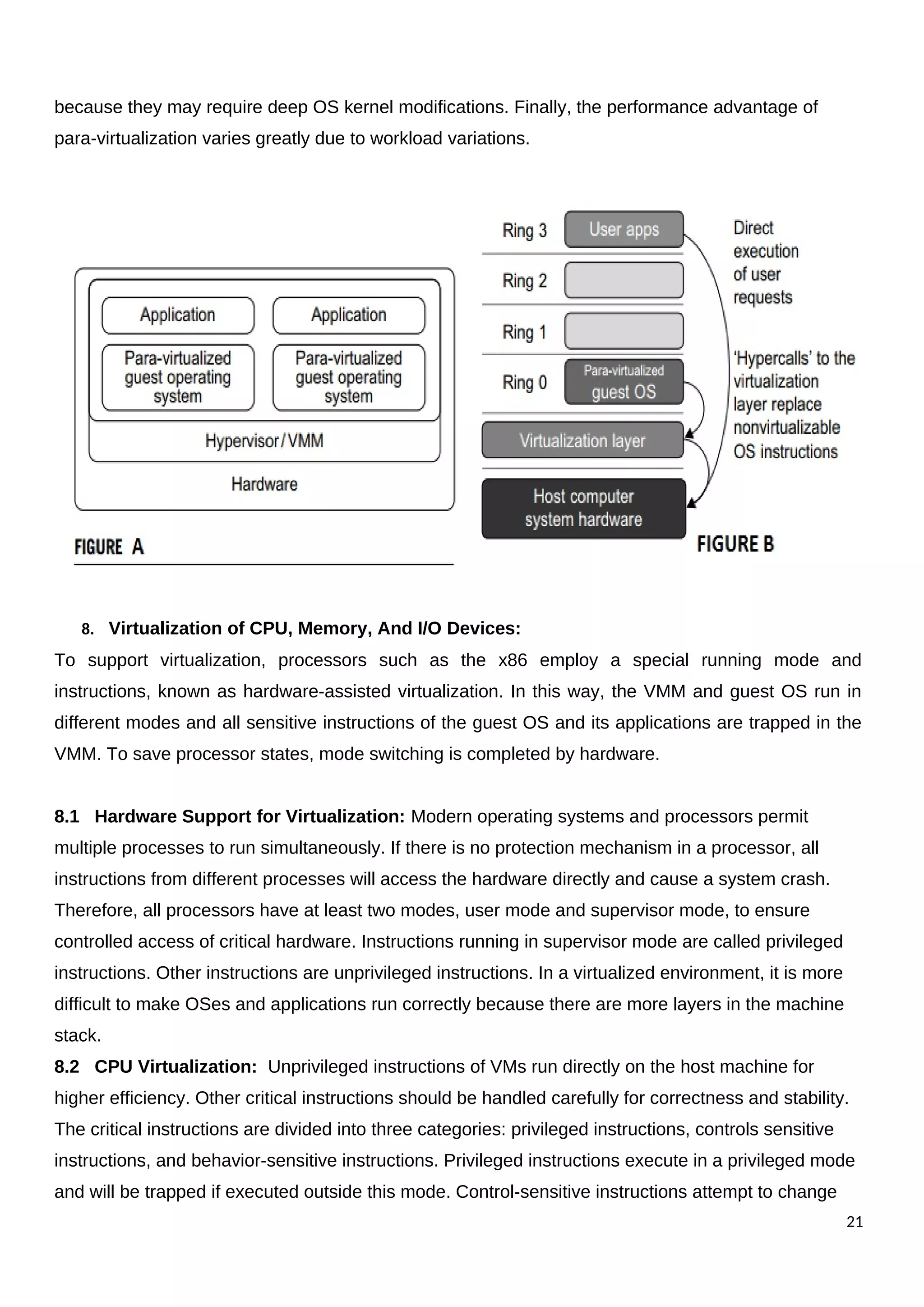 because they may require deep OS kernel modifications. Finally, the performance advantage of
para-virtualization varies greatly due to workload variations.
8. Virtualization of CPU, Memory, And I/O Devices:
To support virtualization, processors such as the x86 employ a special running mode and
instructions, known as hardware-assisted virtualization. In this way, the VMM and guest OS run in
different modes and all sensitive instructions of the guest OS and its applications are trapped in the
VMM. To save processor states, mode switching is completed by hardware.
8.1 Hardware Support for Virtualization: Modern operating systems and processors permit
multiple processes to run simultaneously. If there is no protection mechanism in a processor, all
instructions from different processes will access the hardware directly and cause a system crash.
Therefore, all processors have at least two modes, user mode and supervisor mode, to ensure
controlled access of critical hardware. Instructions running in supervisor mode are called privileged
instructions. Other instructions are unprivileged instructions. In a virtualized environment, it is more
difficult to make OSes and applications run correctly because there are more layers in the machine
stack.
8.2 CPU Virtualization: Unprivileged instructions of VMs run directly on the host machine for
higher efficiency. Other critical instructions should be handled carefully for correctness and stability.
The critical instructions are divided into three categories: privileged instructions, controls sensitive
instructions, and behavior-sensitive instructions. Privileged instructions execute in a privileged mode
and will be trapped if executed outside this mode. Control-sensitive instructions attempt to change
21
 