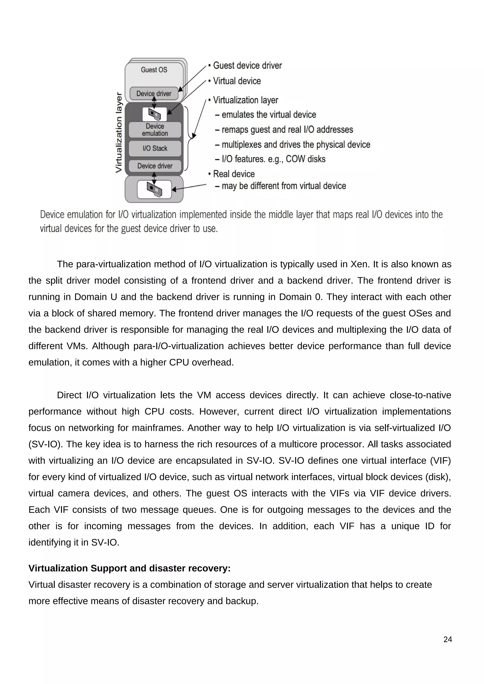 The para-virtualization method of I/O virtualization is typically used in Xen. It is also known as
the split driver model consisting of a frontend driver and a backend driver. The frontend driver is
running in Domain U and the backend driver is running in Domain 0. They interact with each other
via a block of shared memory. The frontend driver manages the I/O requests of the guest OSes and
the backend driver is responsible for managing the real I/O devices and multiplexing the I/O data of
different VMs. Although para-I/O-virtualization achieves better device performance than full device
emulation, it comes with a higher CPU overhead.
Direct I/O virtualization lets the VM access devices directly. It can achieve close-to-native
performance without high CPU costs. However, current direct I/O virtualization implementations
focus on networking for mainframes. Another way to help I/O virtualization is via self-virtualized I/O
(SV-IO). The key idea is to harness the rich resources of a multicore processor. All tasks associated
with virtualizing an I/O device are encapsulated in SV-IO. SV-IO defines one virtual interface (VIF)
for every kind of virtualized I/O device, such as virtual network interfaces, virtual block devices (disk),
virtual camera devices, and others. The guest OS interacts with the VIFs via VIF device drivers.
Each VIF consists of two message queues. One is for outgoing messages to the devices and the
other is for incoming messages from the devices. In addition, each VIF has a unique ID for
identifying it in SV-IO.
Virtualization Support and disaster recovery:
Virtual disaster recovery is a combination of storage and server virtualization that helps to create
more effective means of disaster recovery and backup.
24
 