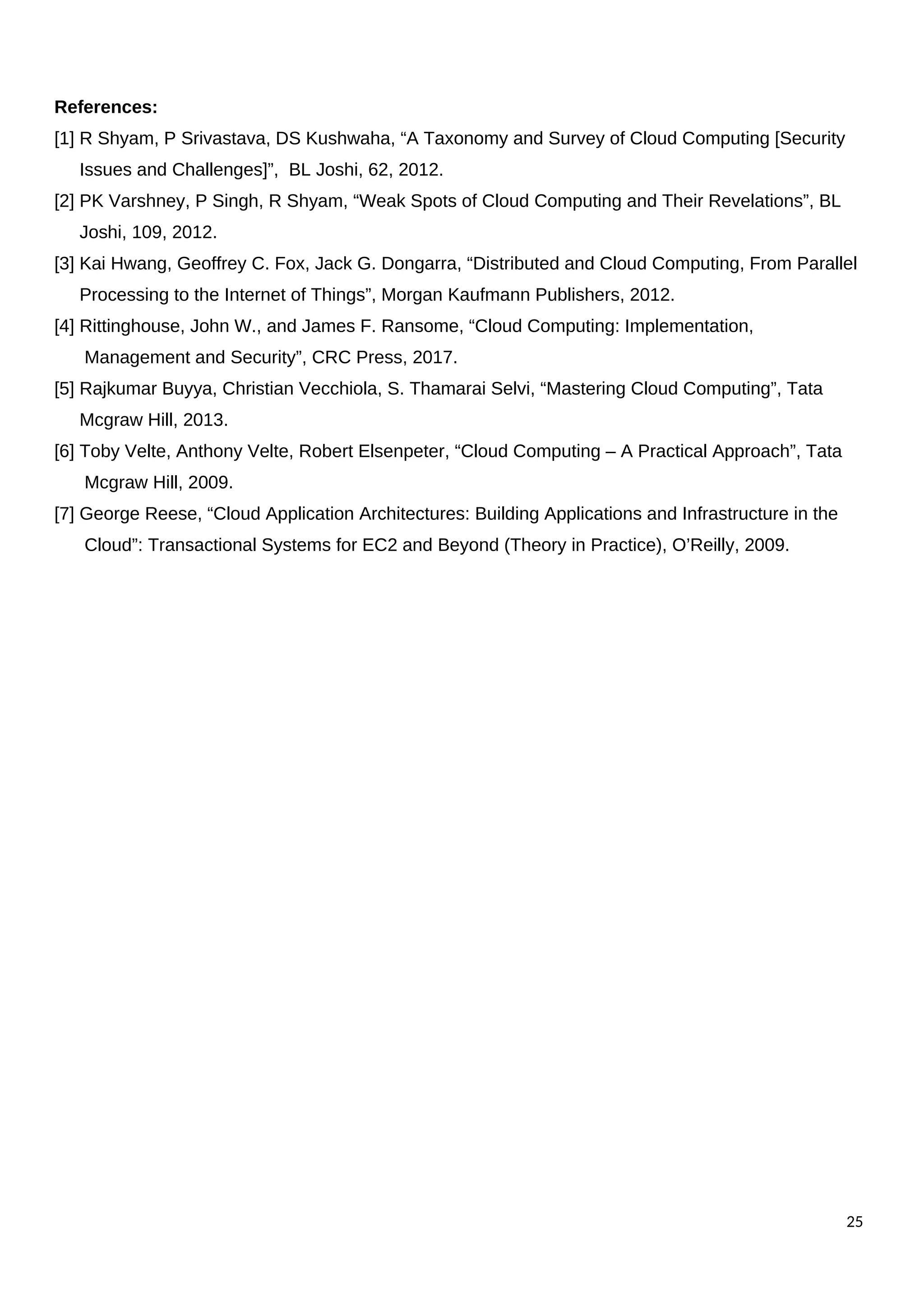 References:
[1] R Shyam, P Srivastava, DS Kushwaha, “A Taxonomy and Survey of Cloud Computing [Security
Issues and Challenges]”, BL Joshi, 62, 2012.
[2] PK Varshney, P Singh, R Shyam, “Weak Spots of Cloud Computing and Their Revelations”, BL
Joshi, 109, 2012.
[3] Kai Hwang, Geoffrey C. Fox, Jack G. Dongarra, “Distributed and Cloud Computing, From Parallel
Processing to the Internet of Things”, Morgan Kaufmann Publishers, 2012.
[4] Rittinghouse, John W., and James F. Ransome, “Cloud Computing: Implementation,
Management and Security”, CRC Press, 2017.
[5] Rajkumar Buyya, Christian Vecchiola, S. Thamarai Selvi, “Mastering Cloud Computing”, Tata
Mcgraw Hill, 2013.
[6] Toby Velte, Anthony Velte, Robert Elsenpeter, “Cloud Computing – A Practical Approach”, Tata
Mcgraw Hill, 2009.
[7] George Reese, “Cloud Application Architectures: Building Applications and Infrastructure in the
Cloud”: Transactional Systems for EC2 and Beyond (Theory in Practice), O’Reilly, 2009.
25
 