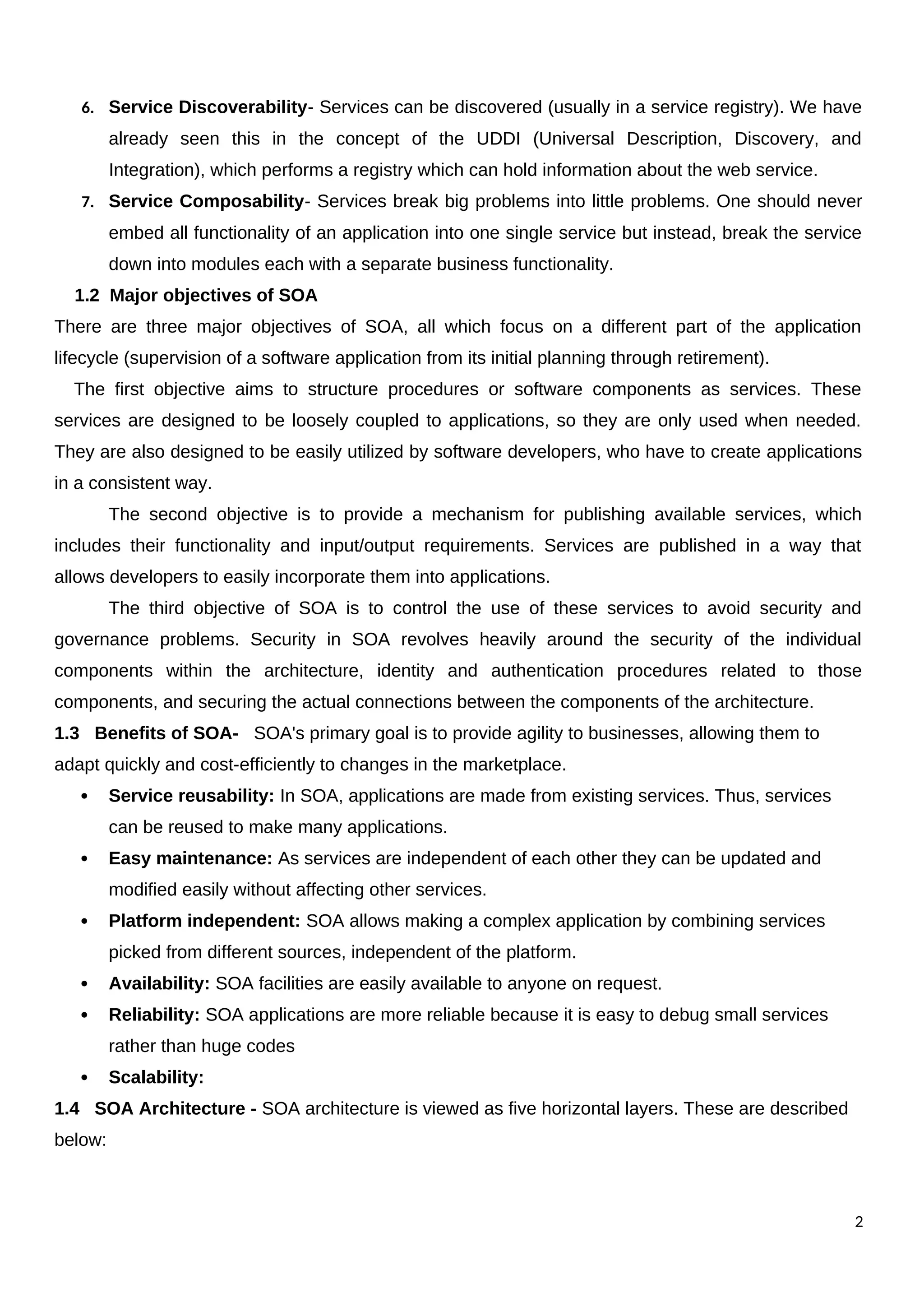 6. Service Discoverability- Services can be discovered (usually in a service registry). We have
already seen this in the concept of the UDDI (Universal Description, Discovery, and
Integration), which performs a registry which can hold information about the web service.
7. Service Composability- Services break big problems into little problems. One should never
embed all functionality of an application into one single service but instead, break the service
down into modules each with a separate business functionality.
1.2 Major objectives of SOA
There are three major objectives of SOA, all which focus on a different part of the application
lifecycle (supervision of a software application from its initial planning through retirement).
The first objective aims to structure procedures or software components as services. These
services are designed to be loosely coupled to applications, so they are only used when needed.
They are also designed to be easily utilized by software developers, who have to create applications
in a consistent way.
The second objective is to provide a mechanism for publishing available services, which
includes their functionality and input/output requirements. Services are published in a way that
allows developers to easily incorporate them into applications.
The third objective of SOA is to control the use of these services to avoid security and
governance problems. Security in SOA revolves heavily around the security of the individual
components within the architecture, identity and authentication procedures related to those
components, and securing the actual connections between the components of the architecture.
1.3 Benefits of SOA- SOA's primary goal is to provide agility to businesses, allowing them to
adapt quickly and cost-efficiently to changes in the marketplace.
 Service reusability: In SOA, applications are made from existing services. Thus, services
can be reused to make many applications.
 Easy maintenance: As services are independent of each other they can be updated and
modified easily without affecting other services.
 Platform independent: SOA allows making a complex application by combining services
picked from different sources, independent of the platform.
 Availability: SOA facilities are easily available to anyone on request.
 Reliability: SOA applications are more reliable because it is easy to debug small services
rather than huge codes
 Scalability:
1.4 SOA Architecture - SOA architecture is viewed as five horizontal layers. These are described
below:
2
 