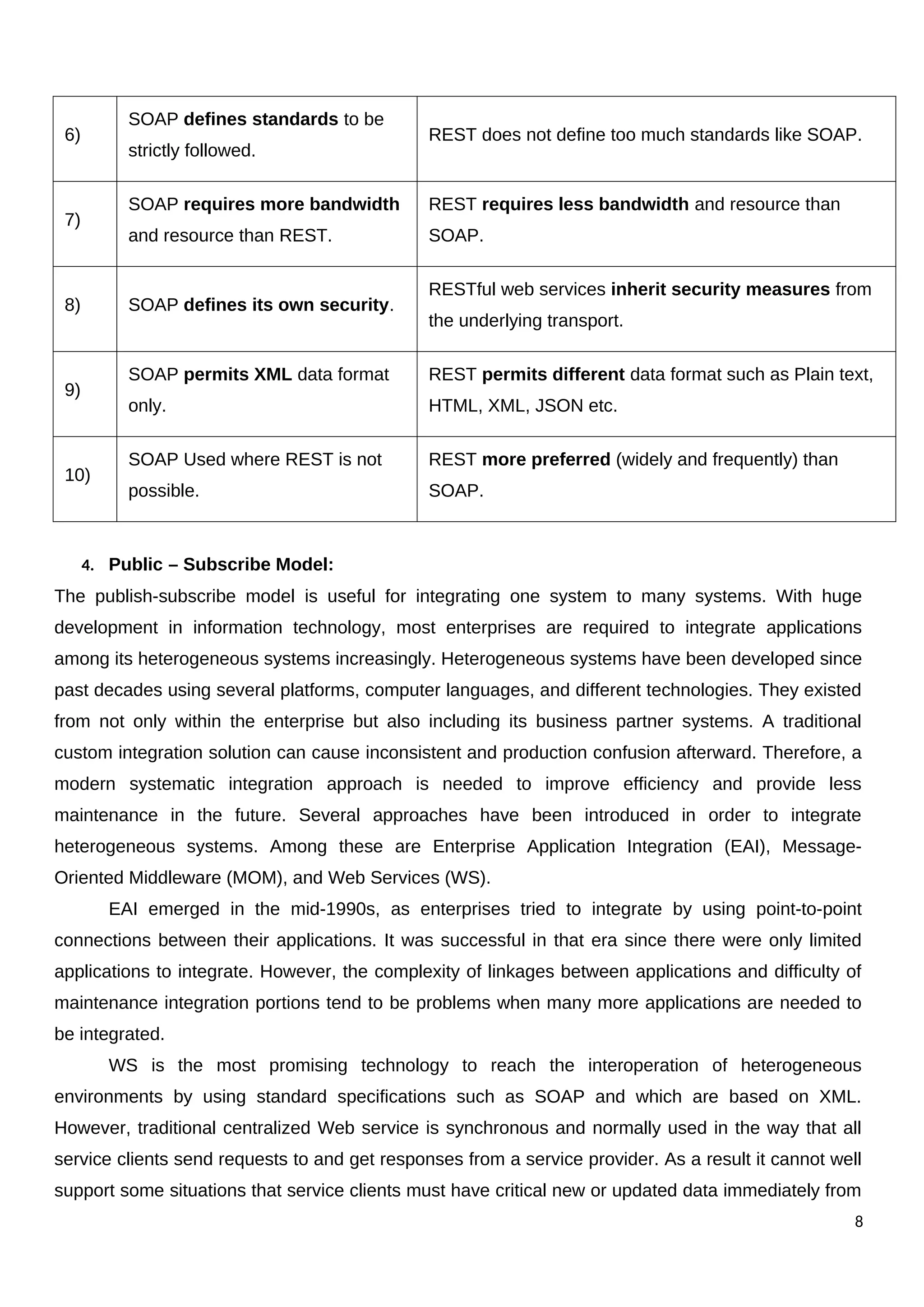6)
SOAP defines standards to be
strictly followed.
REST does not define too much standards like SOAP.
7)
SOAP requires more bandwidth
and resource than REST.
REST requires less bandwidth and resource than
SOAP.
8) SOAP defines its own security.
RESTful web services inherit security measures from
the underlying transport.
9)
SOAP permits XML data format
only.
REST permits different data format such as Plain text,
HTML, XML, JSON etc.
10)
SOAP Used where REST is not
possible.
REST more preferred (widely and frequently) than
SOAP.
4. Public – Subscribe Model:
The publish-subscribe model is useful for integrating one system to many systems. With huge
development in information technology, most enterprises are required to integrate applications
among its heterogeneous systems increasingly. Heterogeneous systems have been developed since
past decades using several platforms, computer languages, and different technologies. They existed
from not only within the enterprise but also including its business partner systems. A traditional
custom integration solution can cause inconsistent and production confusion afterward. Therefore, a
modern systematic integration approach is needed to improve efficiency and provide less
maintenance in the future. Several approaches have been introduced in order to integrate
heterogeneous systems. Among these are Enterprise Application Integration (EAI), Message-
Oriented Middleware (MOM), and Web Services (WS).
EAI emerged in the mid-1990s, as enterprises tried to integrate by using point-to-point
connections between their applications. It was successful in that era since there were only limited
applications to integrate. However, the complexity of linkages between applications and difficulty of
maintenance integration portions tend to be problems when many more applications are needed to
be integrated.
WS is the most promising technology to reach the interoperation of heterogeneous
environments by using standard specifications such as SOAP and which are based on XML.
However, traditional centralized Web service is synchronous and normally used in the way that all
service clients send requests to and get responses from a service provider. As a result it cannot well
support some situations that service clients must have critical new or updated data immediately from
8
 
