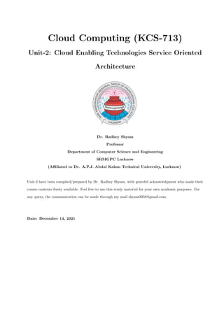 Cloud Computing (KCS-713)
Unit-2: Cloud Enabling Technologies Service Oriented
Architecture
Dr. Radhey Shyam
Professor
Department of Computer Science and Engineering
SRMGPC Lucknow
(Affiliated to Dr. A.P.J. Abdul Kalam Technical University, Lucknow)
Unit-2 have been compiled/prepared by Dr. Radhey Shyam, with grateful acknowledgment who made their
course contents freely available. Feel free to use this study material for your own academic purposes. For
any query, the communication can be made through my mail shyam0058@gmail.com.
Date: December 14, 2021
 